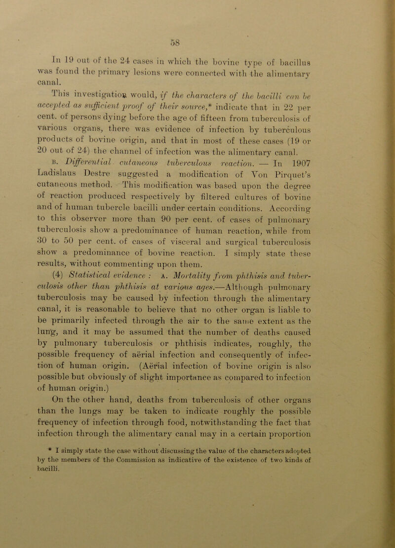 111 19 out of tlie 24 cases in wliicli tlie bovine tyjie of liacillns was found the primary lesions were connected witli the alimentary canal. This investigatioiii would, if the characters of the hacilli can he accepted as sufficient proof of their source,* indicate that in 22 ]ier cent, of persons djdng' before the age of fifteen from tuberculosis of various organs, there was evidence of infection by tuberculous products of bovine origin, and that in most of these cases (19 or 20 out of 24) the channel of infection was the alimentary canal. Differential, cutaneous tuberculous reaction. — In 1907 Ladislaus Destre suggested a modification of Von Pirquet’s cutaneous method. This modification was based upon the degree of reaction produced respectively by filtered cultures of bovine and of human tubercle bacilli under certain conditions. According to this observer more than 90 per cent, of cases of pulmonary tuberculosis show a predominance of human reaction, while from 30 to 50 per cent, of cases of visceral and surgical tuberculosis show a predominance of bovine reaction. I simply state these results, without commenting upon them. (4) Statistical evidence : a. Mortality from phthisis and tuber- culosis other than phthisis at various ages.—Although pulmonary tuberculosis may be caused by infection through the alimentary canal, it is reasonable to believe that no other organ is liable to be primarily infected through the air to the same extent as the lung, and it may be assumed that the number of deaths caused by pulmonary tuberculosis or phthisis indicates, roughly, the possible frequency of aerial infection and consequently of infec- tion of human origin. (Aerial infection of bovine origin is alsc» possible but obviously of slight importance as compared to infection of human origin.) On the other hand, deaths from tuberculosis of other organs than the lungs may be taken to indicate roughly the possible frequency of infection through food, notwithstanding the fact that infection through the alimentary canal may in a certain proportion » * I simply state the case without discussing the value of the characters adoi>ted by the members of the Commission as indicative of the existence of two kinds of bacilli.