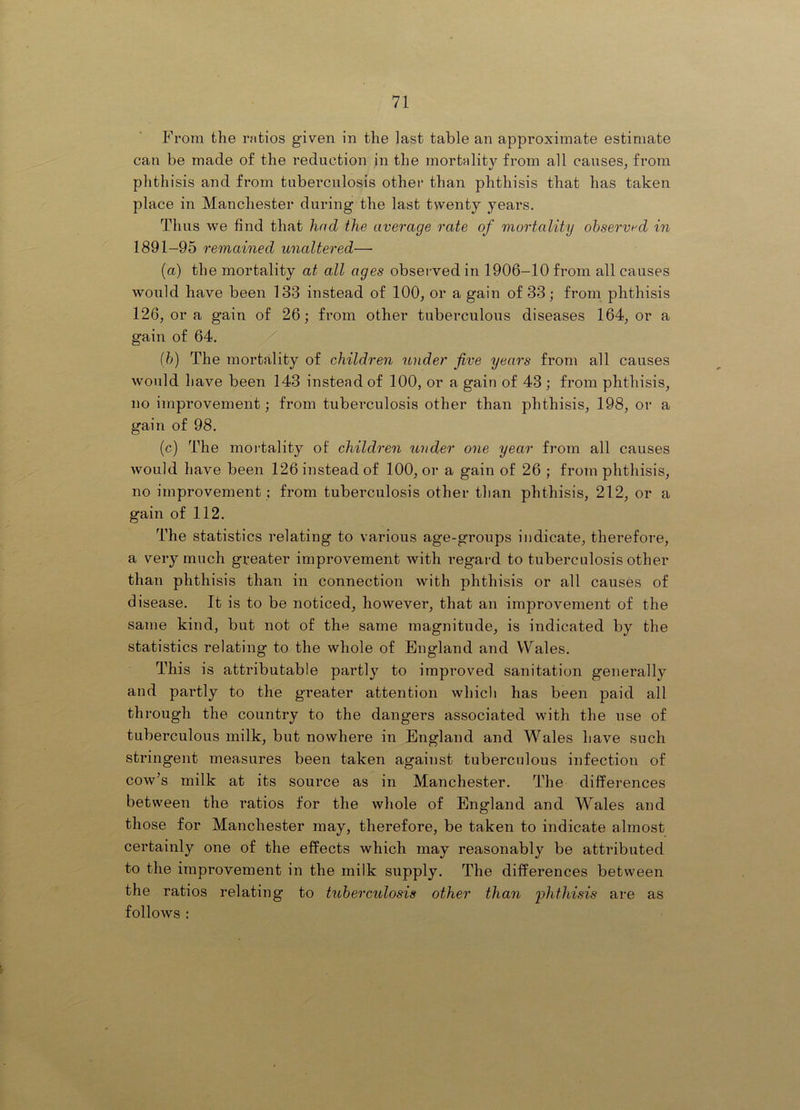 From the ratios given in the last table an approximate estimate can be made of the reduction in the mortality from all causes^ from phthisis and from tuberculosis other than phthisis that has taken place in Manchester during the last twenty years. Thus we find that had the average rate of mortality ohservf'd in 1891-95 remained unaltered— (a) the mortality at all ages observed in 1906-10 from all causes would have been 133 instead of 100, or a gain of 33; from phthisis 126, or a gain of 26; from other tuberculous diseases 164, or a gain of 64. {})) The mortality of children under five years from all causes would have been 143 instead of 100, or a gain of 43 ; from phthisis, no improvement; from tuberculosis other than phthisis, 198, or a gain of 98. (c) The mortality of children under one year from all causes would have been 126 instead of 100, or a gain of 26 ; from phthisis, no improvement ; from tuberculosis other than phthisis, 212, or a gain of 112. The statistics relating to various age-groups indicate, therefore, a very much greater improvement with regard to tuberculosis other than phthisis than in connection with phthisis or all causes of disease. It is to be noticed, however, that an improvement of the same kind, but not of the same magnitude, is indicated by the statistics relating to the whole of England and Wales. This is attributable partly to improved sanitation generally and partly to the greater attention which has been paid all through the country to the dangers associated with the nse of tuberculous milk, but nowhere in England and Wales have such stringent measures been taken against tuberculous infection of cow’s milk at its source as in Manchester. The differences between the ratios for the whole of England and Wales and those for Manchester may, therefore, be taken to indicate almost certainly one of the effects which may reasonably be attributed to the improvement in the milk supply. The differences between the ratios relating to tuberculosis other than 'phthisis are as follows :