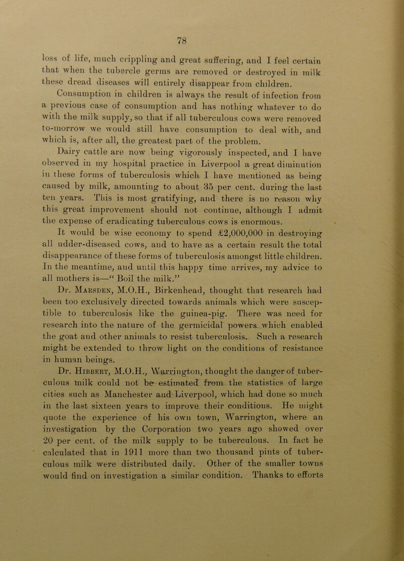 loss of life, miicli crippling and great sufPering, and I feel certain that when the tubercle germs are removed or destroyed in milk these dread diseases will entirely disappear from children. Consumption in children is always the result of infection from a previous case of consumption and has nothing whatever to do with the milk supply, so that if all tuberculous cows were removed to-morrow we would still have consumption to deal with, and which is, after all, the greatest part of the problem. Dairy cattle are now being vigorously inspected, and I have observed in my hospital practice in Liverpool a great diminution in these forms of tuberculosis which I have mentioned as beino- caused by milk, amounting to about 35 per cent, during the last ten years. This is most gratifying, and there is no reason why this great improvement should not continue, although I admit the expense of eradicating tuberculous cows is enormous. It would be wise economy to spend £2,000,000 in destroying all udder-diseased cows, and to have as a certain result the total disappearance of these forms of tuberculosis amongst little children. In the meantime, and until this happy time arrives, my advice to all mothers is—Boil the milk.-’^ Dr. Maesden, M.O.H., Birkenhead, thought that research had been too exclusively directed towards animals which were suscep- tible to tuberculosis like the guinea-pig. There was need for research into the nature of the germicidal powers- which enabled the goat and other animals to resist tuberculosis.. Such a research might be extended to throw light on the conditions of resistance in human beings. Dr. Hibbert, M.O.H., Warrington, thought the danger of tuber- culous Inilk could not be- estimated from the statistics of large cities such as Manchester aud-Liverpool, which had done so much in the last sixteen years to improve their conditions. He might quote the experience of his own town, Warrington, where an investigation by the Corporation two years ago showed over 20 per cent, of the milk supply to be tuberculous. In fact he calculated that in 1911 more than two thousand pints of tuber- culous milk were distributed daily. Other of the smaller towns would find on investigation a similar condition. Thanks to efforts