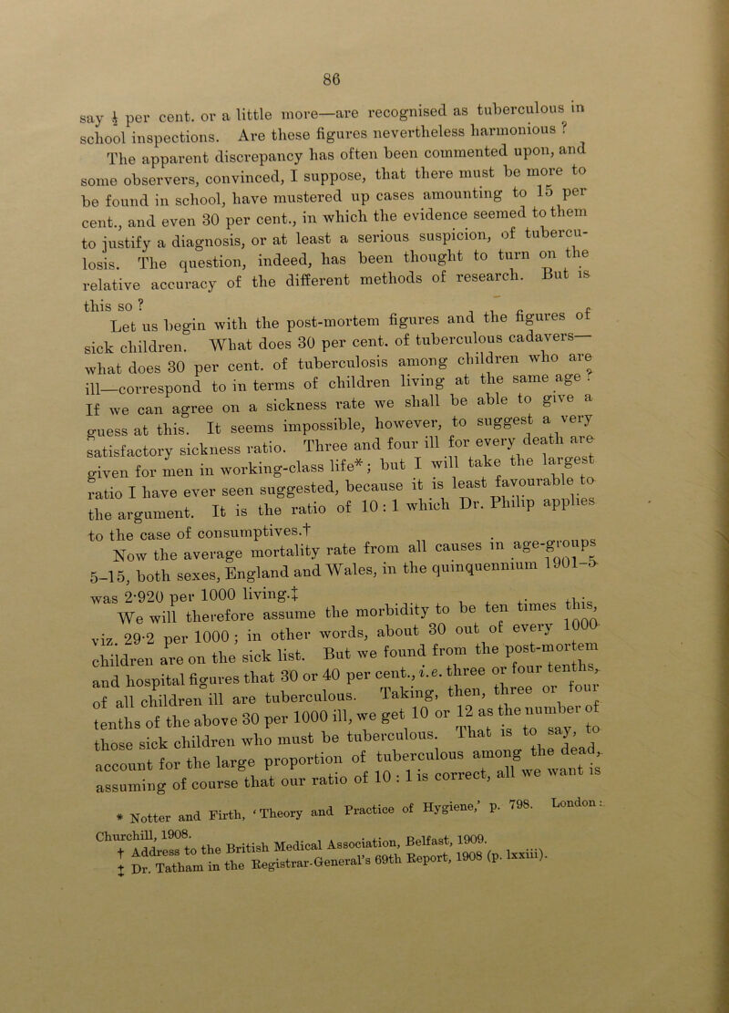 school inspections. Are these figures nevertheless harmonious ? The apparent discrepancy has often been commented upon, and some observers, convinced, I suppose, that there must be more to be found in school, have mustered up cases amounting to 15 per cent., and even 30 per cent., in which the evidence seemed to them to iustify a diagnosis, or at least a serious suspicion, of tubercu- losis. The question, indeed, has been thought to turn on the relative accuracy of the different methods of research. But m Let us begin witli tlie post-mortem figures and the figures ot sick children. What does 30 per cent, of tuberculous cadavers what does 30 per cent, of tuberculosis among children who are ill—correspond to in terms of children living at the same age . If we can agree on a sickness rate we shall be able to give a guess at this. It seems impossible, however, to suggest a very Ltisfactory sickness ratio. Three and four ill given for men in working-class life*; but I will take the largest ratio I have ever seen suggested, because ,. the argument. It is the ratio of 10 ; 1 which Dr. Philip applies to the case of consumptives.t Now the average mortality rate from all causes in 5-15, both sexes, England and Wales, in the quinquennium 1901-5. was 2-920 per 1000 living.J ^ We will therefore assume the morbidity to be ten times this viz 29-2 per 1000 ; in other words, about 30 out of eveiy children are on the sick list. But we found from the and hospital figures that 30 or 40 per cent., r. e. three or four tent of all children ill are tuberculous. Taking, then, ree oi o tenths of the above 30 per 1000 ill, we get 10 or 12 as number o those sick children who must be tuberculous. That is to saj, to account for the large proportion of tuberculous among le dea assuming of course that our ratio of 10 : 1 is correct, all we * Notter and Pirth. ‘Theory and Practice of Hygiene, p. 798.