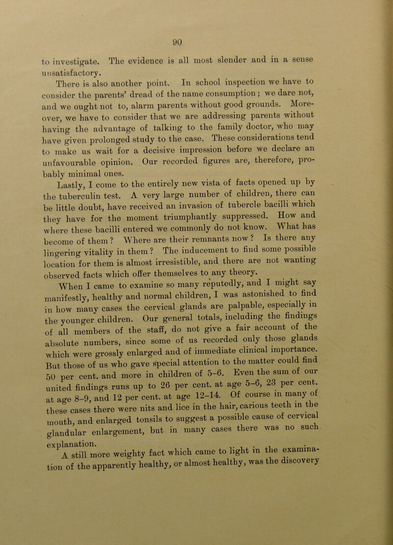 to investigate. The evidence is all most slender and in a sense unsatisfactory. There is also another point. In school inspection we have to consider the parents’ dread of the name consumption; we dare not, and we ought not to, alarm parents without good grounds. More- over, we have to consider that we are addressing parents without having the advaii^tage of talking to the family doctor, who may have given prolonged study to the case. These considerations tend to make us wait for a decisive impression before we declare an unfavourable opinion. Our recorded figures are, therefore, pro- bably minimal ones. Lastly, I come to the entirely new vista of facts opened up by the tuberculin test. A very large number of children, there can be little doubt, have received an invasion of tubercle bacilli which they have for the moment triumphantly suppressed. How and where these bacilli entered we commonly do not know. What has become of them ? Where are their remnants now ? Is there any lingering vitality in them ? The inducement to find some possible location for them is almost irresistible, and there are not wanting observed facts which oSer themselves to^any theory. When I came to examine so many reputedly, and I might say manifestly, healthy and normal children, I was astonished to find in how many cases the cervical glands are palpable, especially in the younger children. Our general totals, including the findings of all members of the staff, do not give a fair account of the absolute numbers, since some of us recorded only those glands which were grossly enlarged and of immediate clinical importance. But those of us who gave special attention to the matter could find 50 per cent, and more in children of 5-6. Even the sum of our united findings runs up to 26 per cent, at age 5-6, 23 per cent, at age 8-9, and 12 per cent, at age 12-14. Of course in ^^ny ^f these cases there were nits and lice in the hair, carious teeth in the mouth, and enlarged tonsils to suggest a possible cause of cervical glandular enlargement, but in many cases there was no such explanation. . A still more weighty fact which came to light in the examina- tion of the apparently healthy, or almost healthy, was the discovery
