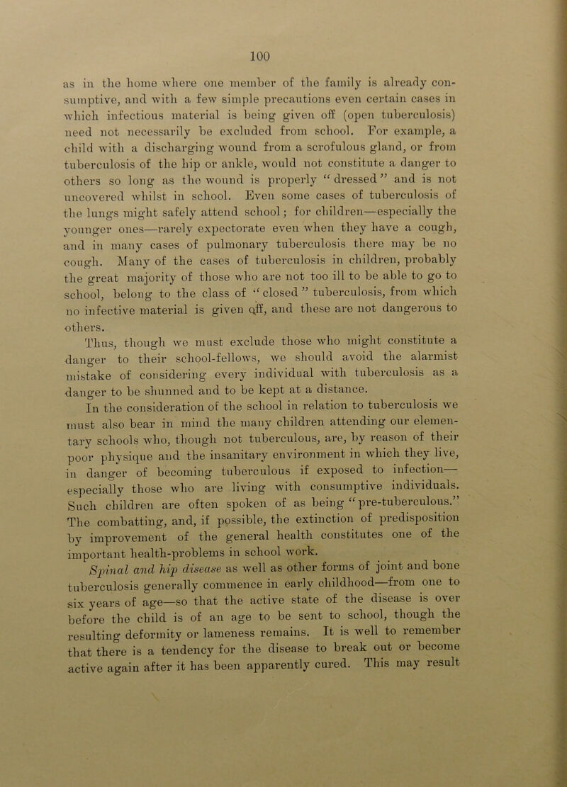 as in tlie home wliere one meinber of tlie family is already con- sumptive; and witli a few simple precautions even certain cases in wliicli infections material is being given off (open tuberculosis) need not necessarily be excluded from school. For example; a child with a discharging wound from a scrofulous gland; or from tuberculosis of the hip or anklO; would not constitute a danger to others so long as the wound is properly “ dressed and is not uncovered whilst in school. Even some cases of tuberculosis of the lungs might safely attend school; for children—especially the younger ones—rarely expectorate even when they have a cough; and in many cases of pulmonary tuberculosis there may be no cough. Many of the cases of tuberculosis in children; probably the great majority of those who are not too ill to be able to go to school; belong to the class of ''closed'' tuberculosis; from which no infective material is given (\ff; and these are not dangerous to others. ThuS; though we must exclude those who might constitute a danger to their school-fellowS; we should avoid the alarmist mistake of considering every individual with tuberculosis as a danger to be shunned and to be kept at a distance. In the consideration of the school in relation to tuberculosis we must also bear in mind the many children attending our elemen- tary schools whO; though not tuberculous; are; by reason of their poor physique and the insanitary environment in which they live; in danger of becoming tuberculous if exposed to infection especially those who are living with consumptive individuals. Such children are often spoken of as being  pre-tuberculous. The combatting; and, if possible; the extinction of predisposition by improvement of the general health constitutes one of the important health-problems in school work. Spinal and hip disease as well as other forms of joint and bone tuberculosis generally commence in early childhood—from one to six years of age—so that the active state of the disease is over before the child is of an age to be sent to school; though the resulting deformity or lameness remains. It is well to remember that there is a tendency for the disease to break out or become active again after it has been apparently cured. This may result