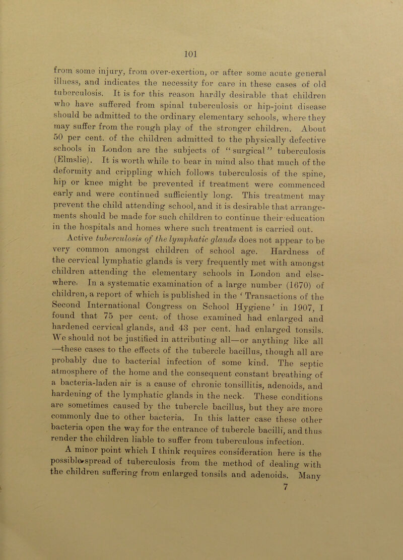 fioin some injury, from over-exertion, or after some acute general illness, and indicates the necessity for care in these cases of old tubei culosis. It is for this reason hardly desirable that children who have suffered from spinal tuberculosis or hip-joint disease should be admitted to the ordinary elementary schools, where they may suffer from the rough play of the stronger children. About 50 per cent, of the children admitted to the physically defective schools in London are the subjects of “ surgical tuberculosis (Elmslie). It is worth while to bear in mind also that much of the deformity and crippling which follows tuberculosis of the spine, hip or knee might be prevented if treatment were commenced early and were continued sufficiently long. This treatment may prevent the child attending school, and it is desirable that arrange- ments should be made for such children to continue their education in the hospitals and homes where such treatment is carried out. Active tuberculosis of the lym'phatic glands does not appear to be A^'ery common amongst children of school age. Hardness of the cervical lymphatic glands is very frequently met with amongst children attending the elementary schools in London and else- where. In a systematic examination of a large number (1670) of children, a report of which is published in the ' Transactions of the Second International Congress on School Hygiene’ in 1907, I found that 75 per cent, of those examined had enlarged and hardened cervical glands, and 43 per cent, had enlarged tonsils. We should not be justified in attributing all—or anything like all —these cases to the effects of the tubercle bacillus, though all are probably due to bacterial infection of some kind. The septic atmosphere of the home and the consequent constant breathing of a bacteria-laden air is a cause of chronic tonsillitis, adenoids, and hardening of the lymphatic glands in the neck. These conditions are sometimes caused by the tubercle bacillus, but they are more commonly due to other bacteria. In this latter case these other bacteria open the way for the entrance of tubercle bacilli, and thus render the children liable to suffer from tuberculous infection. A minor point which I think requires consideration here is the possible^spread of tuberculosis from the method of dealing with the children suffering from enlarged tonsils and adenoids. Many 7