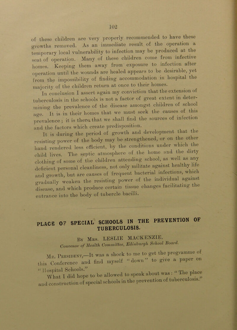 of these children are very properly reconmieiided to have these g-rowths removed. As an immediate result of the operation a temporary local vulnerability to infection may be produced at the seat of operation. Many of these children come from infective homes. Keeping them away from exposure to infection after operation until the wounds are healed appears to be desirable, yet from the impossibility of finding accommodation in hospital the majority of the children return at once to their homes. In conclusion I assert again my conviction that the extension of tuberculosis in the schools is not a factor of great extent in deter- mining the prevalence of the disease amongst children of school ao-e. ^It is in their homes that we must seek the causes of this prevalence; it is therathat we shall find the sources of inlection and the factors which create predisposition. It is during the period of growth and development that the resisting power of the body may be strengthened, or on the other hand rendered less efficient, by the conditions under which the child lives. The septic atmosphere of the home and the dirty clothing of some of the children attending school, as well as any deficient personal cleanliness, not only militate against healthy life and oTOwth, but are causes of frequent bacterial infections, whici gradually weaken the resisting power of the individual agams. disease, and which produce certain tissue changes facilitating tie entrance into the body of tubercle bacilli. place of special schools in the prevention of TUBERCULOSIS. By Mbs. LESLIE MACKENZIE, Convenor of Health Committee, Edinburgh School Board. Mb President,-It was a shock to me to get the programme of this Conference aiU find myself “down” to give a paper on “ llospitcll Schools. 1 1 j. TliP vilnpp AVliat I did hope to be allowed to speak about was: The place and construction of special schools in the prevention of tiiherculosis.