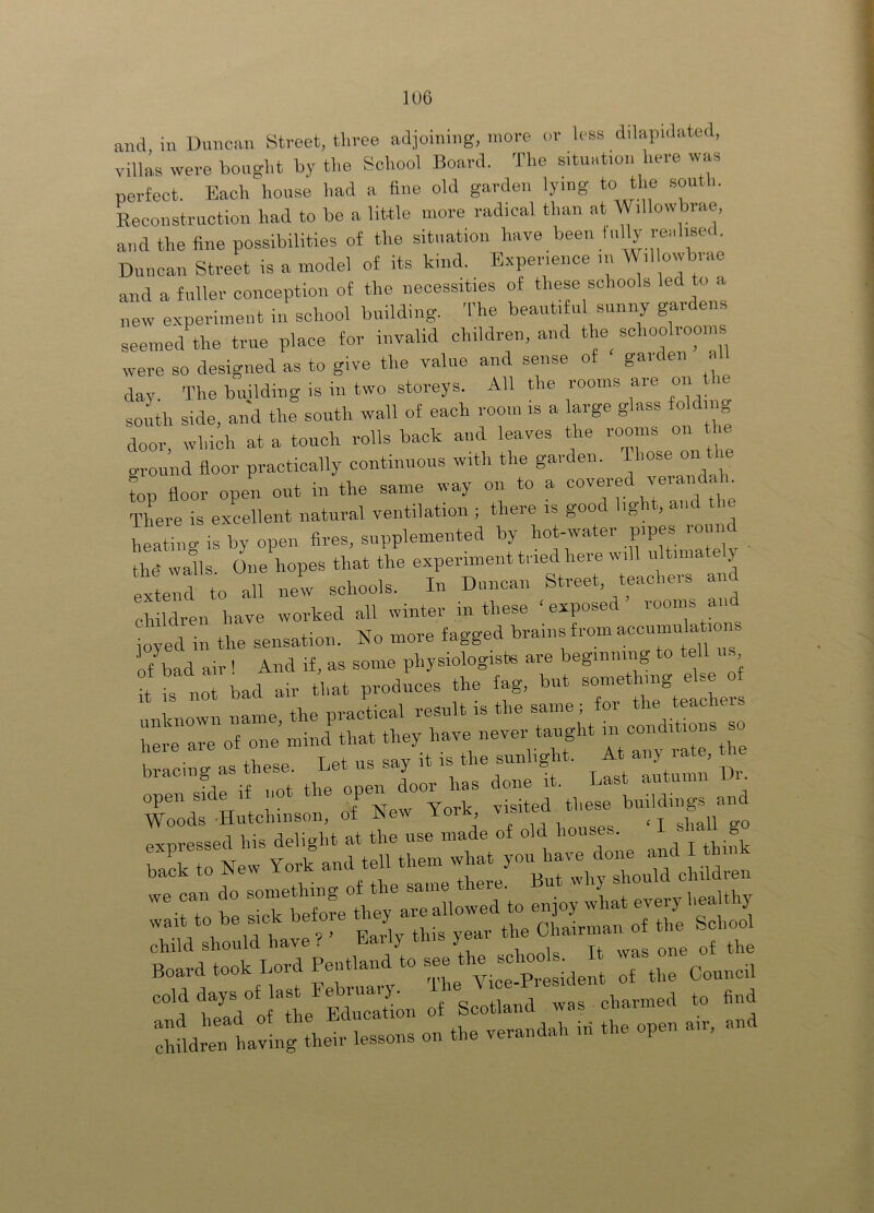 aiul in Duncan Street, tlivee adjoining, more or less dilapidated, Yillas were bouglit by tlie School Board. The situation here was perfect. Each house had a fine old garden lying to the south. Reconstruction had to be a little more radical than at Willow mae, and the fine possibilities of the situation have been fully realised. Duncan Street is a model of its kind. Experience in Willowbrae and a fuller conception of the necessities of these schools led o a new experiment in school building. The beautiful sunny gardens seemed the true place for invalid children, and the^ schooli ooim were so designed as to give the value and sense of gaiden , day. The building is in two storeys. All the rooms aie on south side, and the south wall of each room is a large glass folding door which at a touch rolls back and leaves the rooms on the ground floor practically continuous with the garden. top floor open out in the same way on to a covered verandah There is excellent natural ventilation ; there IS goo ig , an i heatnig is by open fires, supplemented by hot-water pipes round thd walls One hopes that the experiment tried here will ultima y exterd to all nel schools. In Duncan Street, teachers and children have worked all winter in these ‘exposed rooms a joyed in the sensation. No more fagged brains from accnmulat.on of bad air ' And if, as some physiologistB are beginning to tell us t I not bad air that produces the fag, but J nl-nowimame the practical result is the same; for the teachers