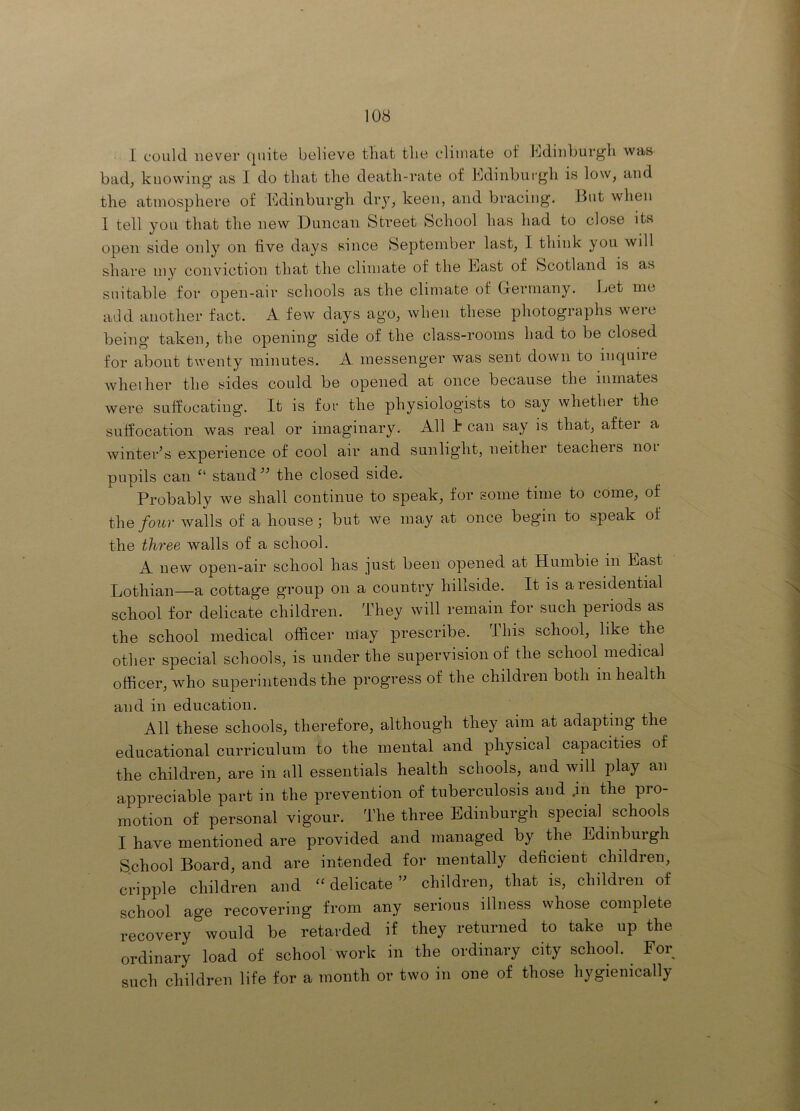 1 could never (piite believe that the climate of Jtdinburgh was bad, knowing’ as I do that the death-rate of Edinburgh is low, and the atmosphere of Edinburgh diy, keen, and bracing. But when I tell you that the new Duncan Street School has had to close its open side only on five days since September last, I think you will share my conviction that the climate of the East of Scotland is as suitable for open-air schools as the climate of Germany. Let me arid another fact. A few days ago, when these photographs were being taken, the opening side of the class-rooms had to be closed for about twenty minutes. A messenger was sent down to inquire whether the sides could be opened at once because the inmates were suffocating. It is for the physiologists to say whether the suffocation was real or imaginary. All E can say is that, after a winter’s experience of cool air and sunlight, neither teacheis noi pupils can stand” the closed side. Probably we shall continue to speak, for some time to come, of the four walls of a house; but We may at once begin to speak of the three walls of a school. A new open-air school has just been opened at Humble in East Lothian—a cottage group on a country hillside. It is a residential school for delicate children. They will remain for such periods as the school medical officer may prescribe. This school, like the other special schools, is under the supervision of the school medical officer, who superintends the progress of the children both in health and in education. All these schools, therefore, although they aim at adapting the educational curriculum to the mental and physical capacities of the children, are in all essentials health schools, and will play an appreciable part in the prevention of tuberculosis and .in the pro- motion of personal vigour. The three Edinburgh special schools I have mentioned are provided and managed by the Edinburgh School Board, and are intended for mentally deficient children, cripple children and “ delicate ” children, that is, children of school age recovering from any serious illness whose complete recovery would be retarded if they returned to take up the ordinary load of school work in the ordinary city school. For such children life for a month or two in one of those h}'gienically
