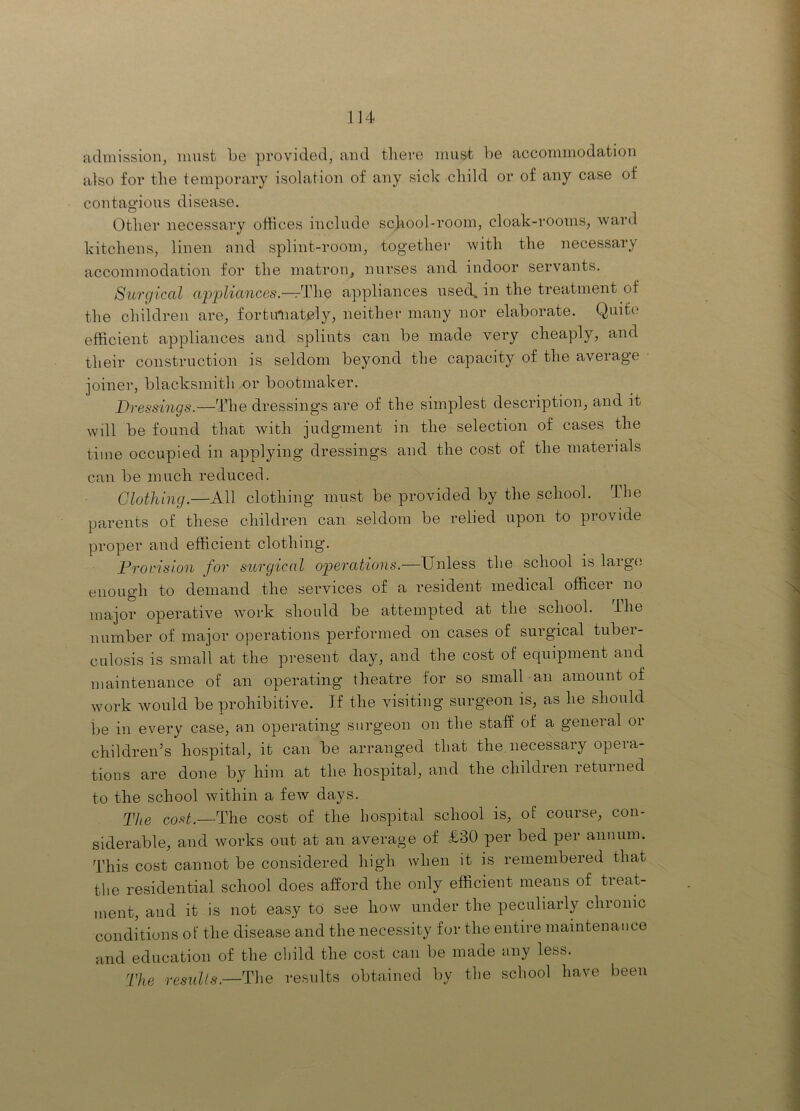 admission, must be provided, and tliere must be accommodation also for the temporary isolation of any sick child or of any case of contagious disease. Other necessary offices include school-room, cloak-rooms, ward kitchens, linen and splint-room, together with the necessary accommodation for the matron, nurses and indoor servants. Surgical ctppliances.—rThe appliances nse(b. in the treatment of the children are, fortu'Uately, neither many nor elaborate. Quite efficient appliances and splints can be made very cheaply, and their construction is seldom beyond the capacity of the average joiner, blacksmith or bootmaker. Dressings.—The dressings are of the simplest description, and it will be found that with judgment in the selection of cases the time occupied in applying dressings and the cost of the materials can be much reduced. Clothing.—All clothing must be provided by the school. The parents of these children can seldom be relied upon to provide proper and efficient clothing. Provision for surgical operations.—Unless the school is large enough to demand the services of a resident medical officer no major operative work should be attempted at the school, ihe number of major operations performed on cases of surgical tuber- culosis is small at the present day, and the cost of equipment and maintenance of an operating theatre for so small an amount of work Avould be prohibitive. If the visiting surgeon is, as he should be in every case, an operating surgeon on the staff of a general or children’s hospital, it can be arranged that the,necessary opera- tions are done by him at the hospital, and the children returned to the school Avithin a few days. p]^g coftt.—The cost of the hospital school is, of course, con- siderable, and works out at an average of £30 per bed per annum. This cost cannot be considered high when it is remembered that the residential school does afford the only efficient means of treat- ment, and it is not easy to see how under the peculiarly chronic conditions of the disease and the necessity for the entire maintenance and education of the cliild the cost can be made any less. The results.—The results obtained by the school have been