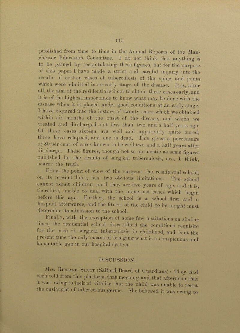 published from time to time in the Annual Keports of the Man- chester Education Committee. I do not think that anything is to be gained by recapitulating these figures, but for the purpose of this paper I have made a strict and careful inquiry into the results of certain cases of tuberculosis of the spine and joints which were admitted in an early stage of the disease. It is, after all, the aim of the residential school to obtain these cases early, and it is of the highest importance to hnow what may be done with the disease when it is placed under good conditions at an early stage. I have inquired into the history of twenty cases which we obtained within six months of the onset of the disease, and which we treated and discharged not less than two and a half years ago. Of these cases sixteen are well and apparently quite cured, three have relapsed, and one is dead. This gives a percentage of 80 per cent, of cases known to be well two and a half years after discharge. These figures, though not so optimistic as some figures published for the results of surgical tuberculosis, are, I think, nearer the truth. From the point of view of the surgeon the residential school, on its present lines, has two obvious limitations. The school cannot admit children until they are five years of age, and it is therefore, unable to deal with the numerous cases which begin before this age. Further, the school is a school first and a hospital afterwards, and the fitness of the child to be taught must determine its admission to the school. Finally, with the exception of some few institutions on similar lines, the residential school does afford the conditions requisite for the cure of surgical tuberculosis in childhood, and is at the present time the only means of bridging what is a conspicuous and lamentable gap in our hospital system. DISCUSSION. Mrs. Richard Shutt (Saiford„ Board of Gfuardians) : They had been told from this platform that morning and that afternoon that it was owing to lack of vitality that the child was unable to resist the onslaught of tuberculous germs. She believed it was owing to