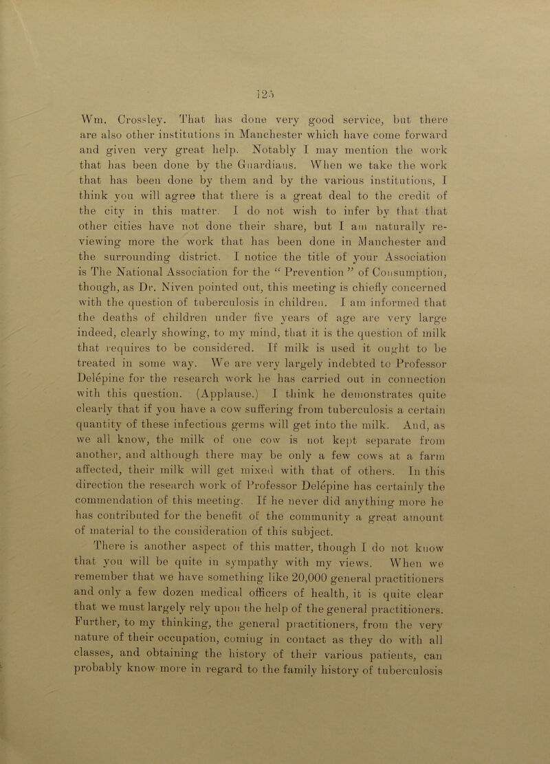 12.') Wm. Crossley. That has done very good service, bat there are also other institutions in Manchester which have come forward and given very great help. Notably I may mention the work that has been done by the Guardians. Wlien we take the work that has been done by them and by the various institutions, I think you will agree that there is a great deal to the credit of the city in this matter. I do not wish to infer by that that other cities have not done their share, but I am natni^ally re- viewing more the work that has been done in Manchester and the surrounding district. I notice the title of your Association is The National Association for the “ Prevention of Consumption, though, as Dr. Niven pointed out, this meeting is chiefi}^ concerned with the question of tuberculosis in children. I am informed that the deaths of children under five years of age are very large indeed, clearly showing, to my mind, that it is the question of milk that requires to be considered. If milk is used it ought to be treated in some way. We are very largely indebted to Professor Delepine for the research work he has carried out in connection with this question. (Applause.) I think he demonstrates quite clearly that if you have a cow sufi^ering from tuberculosis a certain quantity of these infectious germs will get into the milk. And, as we all know, the milk of one cow is not kept separate from another, and although there may be only a few cows at a farm affected, their milk will get mixed with that of othei-s. In this direction the research work of Professor Delepine has certainly the commendation of this meeting. If he never did anything more he has contributed for the benefit of the community a great amount of material to the consideration of this subject. There is another aspect of this matter, though I do not know that you will be quite in sympathy with my views. When we remember that we have something like 20,000 general practitioners and only a few dozen medical officers of health, it is quite clear that we must largely rely upon the help of the general practitioners. Further, to my thinking, the general pi actitioners, from the very nature of their occupation, coming in contact as they do with all classes, and obtaining the history of their various patients, can probably know moi’e in regard to the family history of tuberculosis