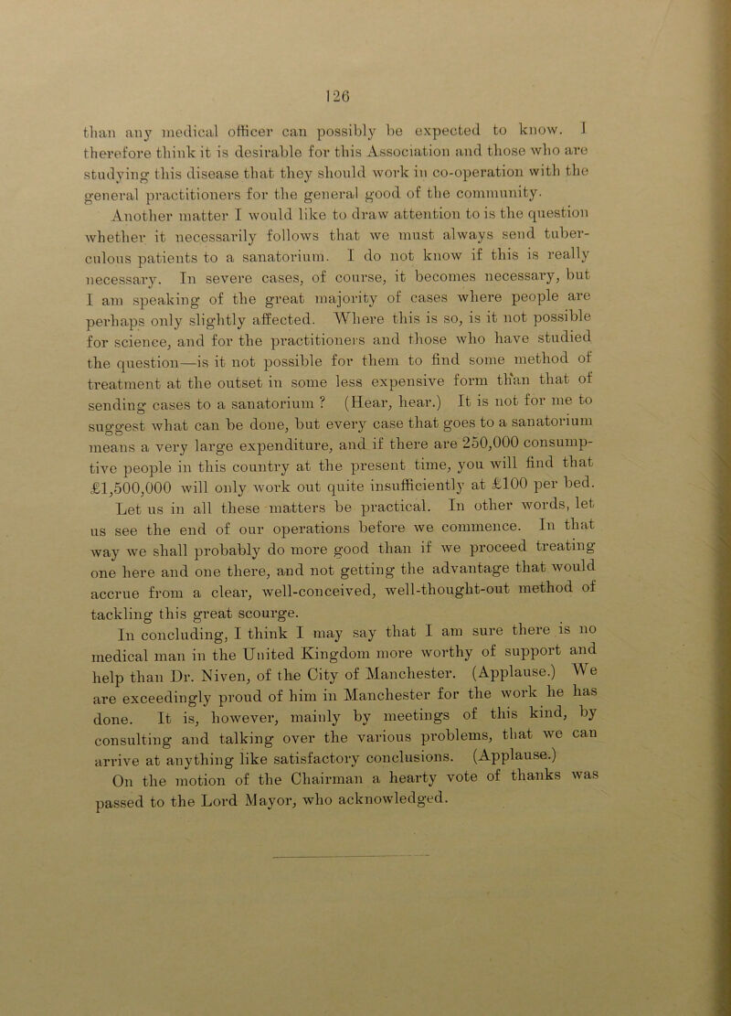 than any medical otlicer can possibly be expected to know. 1 therefore think it is desirable for this AssociEition and those who are studying this disease that they should work in co-operation with the general practitioners for the general good of the community. Another matter I would like to draw attention to is the question whether it necessarily follows that we must always send tuber- culous patients to a sanatorium. I do not know if this is really necessary. In severe cases^ of course, it becomes necessary, but I am speaking of the great majority of cases where people are perhaps only slightly affected. Where this is so, is it not possible for science, and for the practitioners and those who have studied the question—is it not possible for them to find some method of treatment at the outset in some less expensive form than that of sending cases to a sanatorium ? (Hear, hear.) It is not for me to suggest what can be done, but every case that goes to a sanatorium means a very large expenditure, and if there are 2o0,000 consump- tive people in this country at the present time, you will find that £1,500,000 will only work out quite insufficient!} at £100 per bed. Let ns in all these 'matters be practical. In other words, let us see the end of our operations before we commence. In that way we shall probably do more good than if we proceed tieating one here and one there, and not getting the advantage that would accrue from a clear, well-conceived, well-thought-out method of tackling this great scourge. In concluding, I think I may say that I am sure there is no medical man in the United Kingdom more worthy of suppoit and help than Dr. Niven, of the City of Manchester. (Applause.) We are exceedingly proud of him in Manchester for the work he has done. It is, however, mainly by meetings of this kind, by consulting and talking over the various problems, that we can arrive at anything like satisfactory conclusions. (Applause.) On the motion of the Chairman a hearty vote of thanks was passed to the Lord Mayor, who acknowledged.