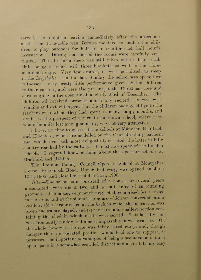 served, the children leaving immediately after the afternoon meal. The time-table was likewise modified to enable the chil- dren to play outdoors for half an hour after each half hour’s instruction. During that period the rooms were carefully ven- tilated. The afternoon sleep was still taken out of doors, each child being' provided with three blankets, as well as the afore- mentioned cape. Very few desired, or were permitted, to sleep in the Liegehalle. On the last Sunday the school was opened we witnessed a very pretty little performance given by the children to their parents, and were also present^ at the Christmas tree and carol-singing in the open air of a chilly 23rd of December. 3 he children all received presents and many recited. It was with genuine and evident regret that the children bade good-bye to the teachers with whom they had spent so many happy months, and doubtless the prospect of return to their own school, where they would be units lost among so many, was not very attractive. I have, no time to speak of the schools at Miinchen Gladbach and Elberfeld, which are modelled on the Charlottenburg pattern, and which are both most delightfully situated, the latter in hilly country reached by the railway. I must now speak of the London schools. I regret I know nothing about the open-air schools at Bradford and Halifax. The London County Council Open-air School at Montpelier House, Brecknock Road, Upper Holloway, was opened on June 10th, 1908, and closed on October 31st, 1908. Site. The school site consisted of a house, for several years untenanted, with about two and a half acres of surrounding grounds. The latter, very much neglected, comprised (a) a space in the front and at the side of the house which we converted into a garden; (h) a larger space at the back in which the instruction was given and games played; and (c) the third and smallest portion con- taining the shed in which meals were served. Tins last division was frequently muddy and almost impassable in wet weather. On the whole, however, the site was fairly satisfactory, and, though damper than its elevated position would lead one to suppose, it possessed the important advantages of being a secluded and quiet open space in a somewhat crowded district and also of being easy