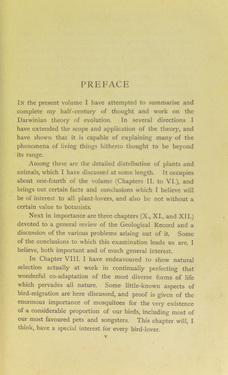 PREFACE In the present volume I have attempted to summarise and complete my half-century of thought and work on the Darwinian theory of evolution. In several directions I have extended the scope and application of the theory, and have shown that it is capable of explaining many of the phenomena of living things hitherto thought to be beyond its range. Among these arc the detailed distribution of plants and animals, which I have discussed at some length. It occupies about one-fourth of the volume (Chapters II. to VI.), and brings out certain facts and conclusions which I believe will be of interest to all plant-lovers, and also be not without a certain value to botanists. Next in importance are three chapters (X., XI., and XII.) devoted to a general review of the Geological Record and a discussion of the various problems arising out of it. Some of the conclusions to which this examination leads us are, I believe, both important and of much general interest. In Chapter VIII. I have endeavoured to show natural selection actually at work in continually perfecting that wonderful co-adaptation of the most diverse forms of life which pervades all nature. Some little-known aspects of bird-migration are here discussed, and proof is given of the enormous importance of mosquitoes for the very existence of a considerable proportion of our birds, including most of our most favoured pets and songsters. This chapter will, I think, have a special interest for every bird-lover.