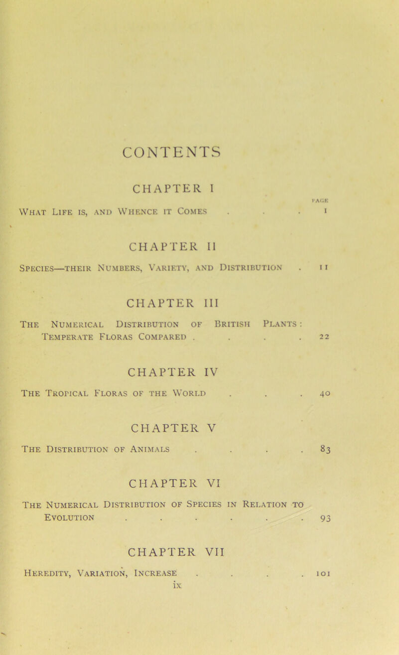 CONTENTS CHAPTER 1 VACS What Life is, and Whence it Comes . . • CHAPTER II Species—their Numbers, Variety, and Distribution . 11 CHAPTER III The Numerical Distribution of British Plants : Temperate Floras Compared . . . .22 CHAPTER IV The Trofical Floras of the World . . .40 CHAPTER V The Distribution of Animals . . . 83 CHAPTER VI The Numerical Distribution of Species in Relation to Evolution . . . . . -93 CHAPTER VII Heredity, Variation, Increase . . . .101