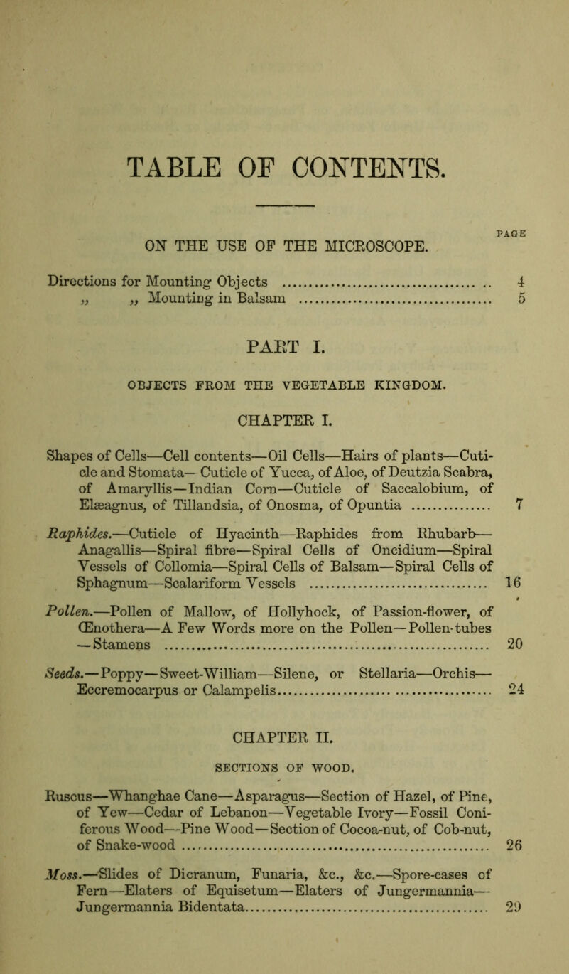 TABLE OF CONTENTS PAGE ON THE USE OF THE MICROSCOPE. Directions for Mounting Objects 4 „ „ Mounting in Balsam 5 PAET I. OBJECTS FROM THE VEGETABLE KINGDOM. CHAPTER I. Shapes of Cells—Cell contents—Oil Cells—Hairs of plants—Cuti- cle and Stomata— Cuticle of Yucca, of Aloe, of Deutzia Scabra, of Amaryllis—Indian Corn—Cuticle of Saccalobium, of Elaeagnus, of Tillandsia, of Onosma, of Opuntia 7 Raphides.—Cuticle of Hyacinth—Raphides from Rhubarb— Anagallis—Spiral fibre—Spiral Cells of Oncidium—Spiral Vessels of Collomia—Spiral Cells of Balsam—Spiral Cells of Sphagnum—Scalariform Vessels 16 Pollen.—Pollen of Mallow, of Hollyhock, of Passion-flower, of (Enothera—A Few Words more on the Pollen—Pollen-tubes — Stamens 20 Seeds.—Poppy—Sweet-William—Silene, or Stellaria—Orchis— Eccremocarpus or Calampelis 24 CHAPTER II. SECTIONS OF WOOD. Ruscus—Whanghae Cane—Asparagus—Section of Hazel, of Pine, of Yew—Cedar of Lebanon—Vegetable Ivory—Fossil Coni- ferous Wood—Pine Wood—Section of Cocoa-nut, of Cob-nut, of Snake-wood 26 Moss.—Slides of Dicranum, Funaria, &c., &c.—Spore-cases of Fern—Elaters of Equisetum—Elaters of Jungermannia— Jungermannia Bidentata 29
