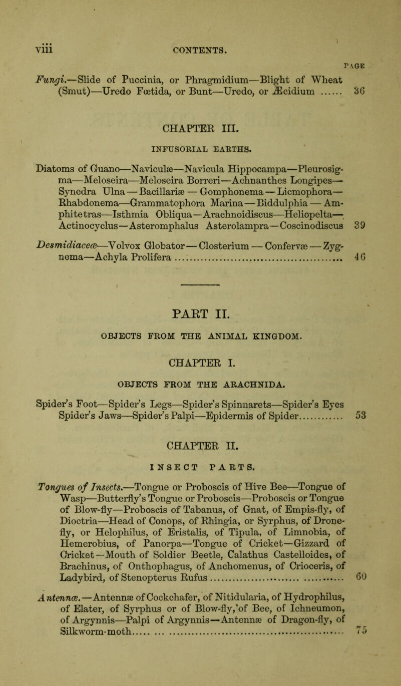 r.\OE Fungi.—Slide of Puccinia, or Phragmidium—Blight of Wheat (Smut)—Uredo Foetida, or Bunt—Uredo, or iEcidium SG CHAPTER III. INFUSORIAL EARTHS. Diatoms of Guano—Naviculse—Navicula Hippocampa—Pleurosig- ma—Meloseira—Meloseira Borreri—Achnanthes Longipes— Synedra Ulna — Bacillarise — Gomphonema — Licmophora— Rhabdonema—Grammatophora Marina—Biddulphia — Am* phite tras—Isthmia Obliqua—Arachnoidiscus—Heliopelta—. Actinocyclus—Asteromphalus Asterolampra—Coscinodiscus 39 Desmidiacece•—Volvox Globator— Closterium — Confervse — Zyg- nema—Achyla Prolifera 4 G PART II. OBJECTS FROM THE ANIMAL KINGDOM. CHAPTER I. OBJECTS FROM THE ARACHNIDA. Spider*s Foot—Spider’s Legs—Spider’s Spinnarets—Spider’s Eyes Spider’s Jaws—Spider’s Palpi—Epidermis of Spider 53 CHAPTER II. INSECT PARTS. Tongues of Insects.—Tongue or Proboscis of Hive Bee—Tongue of Wasp—Butterfly’s Tongue or Proboscis—Proboscis or Tongue of Blow-fly—Proboscis of Tabanus, of Gnat, of Empis-fly, of Dioctria—Head of Conops, of Rhingia, or Syrphus, of Drone- fly, or Helophilus, of Eristalis, of Tipula, of Limnobia, of Hemerobius, of Panorpa—Tongue of Cricket—Gizzard of Cricket—Mouth of Soldier Beetle, Calathus Castelloides, of Brachinus, of Onthophagus, of Anchomenus, of Crioceris, of Ladybird, of Stenopterus Rufus GO Antennae.—Antennae of Cockchafer, of Nitidularia, of Hydrophilus, of Elater, of Syrphus or of Blow-fly,‘of Bee, of Ichneumon, of Argynnis—Palpi of Argynnis—Antennae of Dragon-fly, of Silkworm- moth 75