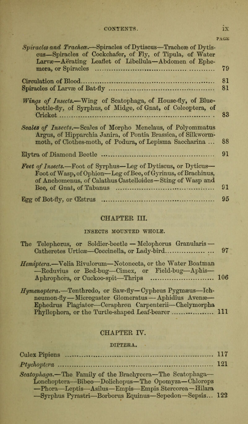 PAGK Spiracles and Tracheae.—Spiracles of Dytiscus—Tracheae of Dytis- cus—Spiracles of Cockchafer, of Fly, of Tipula, of Water Larvae—Aerating Leaflet of Libeflula—Abdomen of Ephe- mera, or Spiracles * 79 Circulation of Blood 81 Spiracles of Larvae of Bat-fly 81 Wings of Insects.—Wing of Scatophaga, of House-fly, of Blue- bottle-fly, of Syrphus, of Midge, of Gnat, of Coleoptera, of Cricket . 83 Scales of Insects.—Scales of Morpho Menelaus, of Polyommatus Argus, of Hipparchia Janira, of Pontia Brassica, of Silkworm- moth, of Clothes-moth, of Podura, of Lepisma Saccharina ... 88 Elytra of Diamond Beetle 91 Feet of Insects.—Foot of Syrphus—Leg of Dytiscus, or Dyticus— Foot of Wasp, of Ophion—Leg of Bee, of Gyrinus, of Brachinus, of Anchomenus, of Calathus Castelloides—-Sting of Wasp and Bee, of Gnat, of Tabanus 91 Egg of Bot-fly, or (Estrus 95 CHAPTER III. INSECTS MOUNTED WHOLE. The Telephorus, or Soldier-beetle — Melophorus Granularis — Catheretes Urticse—Coccinella, or Lady-bird ... 97 Hemiptera.—Velia Rivulorum—Notonecta, or the Water Boatman —Reduvius or Bed-bug—Cimex, or Field-bug—Aphis— Aphrophora, or Cuckoo-spit—Thrips 106 Hymenoptera.—Tenthredo, or Saw-fly—Cypheus Pygmaeus—Tch- neumon-fly—Microgaster Glomeratus — Aphidius Avense— Ephedrus Plagiator—Ceraphron C’arpenterii—Chelymorpha Phyllophora, or the Turtle-shaped Leaf-bearer Ill CHAPTER IV. DIPTERA. Culex Pipiens 117 Ptychoptera 121 Scatophaga.—The Family of the Brachycera—The Scatophaga— Lonchoptera—Bibeo—Dolichopus—The Opomyza—Chlorops —Phora—Leptis—Asilus—Empis—Empis Stercorea—Hilara —Syrphus Pyrastri—Borborus Equinus—Sepedon—Sepsis... 122