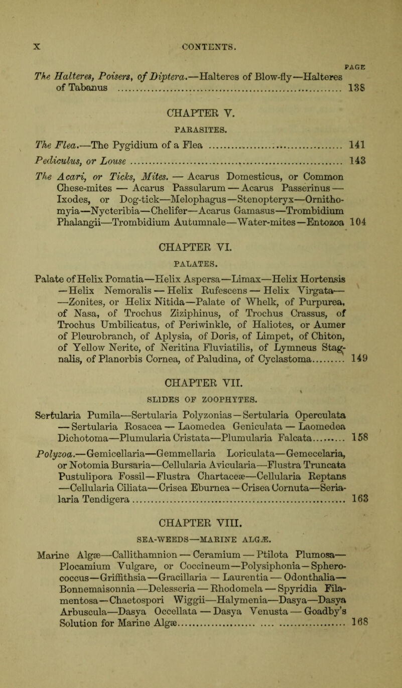 PAGE The Halteres, Poisers, of Dipter a.—Halteres of Blow-fly—Halteres ofTabanus 138 CHAPTER V. PARASITES. The Flea.—The Pygidium of a Flea 141 Pediculus, or Louse 143 The Acari, or Ticks, Mites. — Acarus Domesticus, or Common Chese-mites — Acarus Passularum — Acarus Passerinus — Ixodes, or Dog-tick—Melophagus—Stenopteryx—Ornitho- myia—Nycteribia—Chelifer—Acarus Gamasus—Trombidium Phalangii—Trombidium Autumnale—Water-mites—Entozoa 104 CHAPTER VI. PALATES. Palate of Helix Pomatia—Helix Aspersa—Limax—Helix Hortensis —Helix Nemoralis — Helix Rufescens—Helix Virgata— —Zonites, or Helix Nitida—Palate of Whelk, of Purpurea, of Nasa, of Trochus Ziziphinus, of Trochus Crassus, of Trochus Umbilicatus, of Periwinkle, of Haliotes, or Aumer of Pleurobranch, of Aplysia, of Doris, of Limpet, of Chiton, of Yellow Nerite, of Neritina Fluviatilis, of Lymneus Stagj- nalis, of Planorbis Cornea, of Paludina, of Cyclastoma 149 CHAPTER VII. SLIDES OF ZOOPHYTES. Sertularia Pumila'—Sertularia Polyzonias—Sertularia Operculata — Sertularia Rosacea — Laomedea Geniculata — Laomedea Dichotoma—Plumularia Cristata—Plumularia Falcata 158 Polyzoa.—Gemicellaria—Gemmellaria Loriculata—Gemecelaria, or Notomia Bursaria—Cellularia Avicularia—Flustra Truncata Pustulipora Fossil—Flustra Chartacese—Cellularia Reptans —Cellularia Ciliata—Crisea Eburnea — Crisea Cornuta—Seria- laria Tendigera 163 CHAPTER VIII. SEA-WEEDS—MARINE ALGA2. Marine Algae—Callithamnion — Ceramium — Ptilota Plumosa— Plocamium Yulgare, or Coccineum—Polysiphonia—Sphero- coccus—Griffithsia—Gracillaria — Lauren tia — Odonthalia— Bonnemaisonnia —Delesseria — Rhodomela — Spyridia Fila- mentosa—Chaetospori Wiggii—Halymenia—Dasya—Dasya Arbuscula—Dasya Occellata — Dasya Venusta — Goadby’s Solution for Marine Algae 168