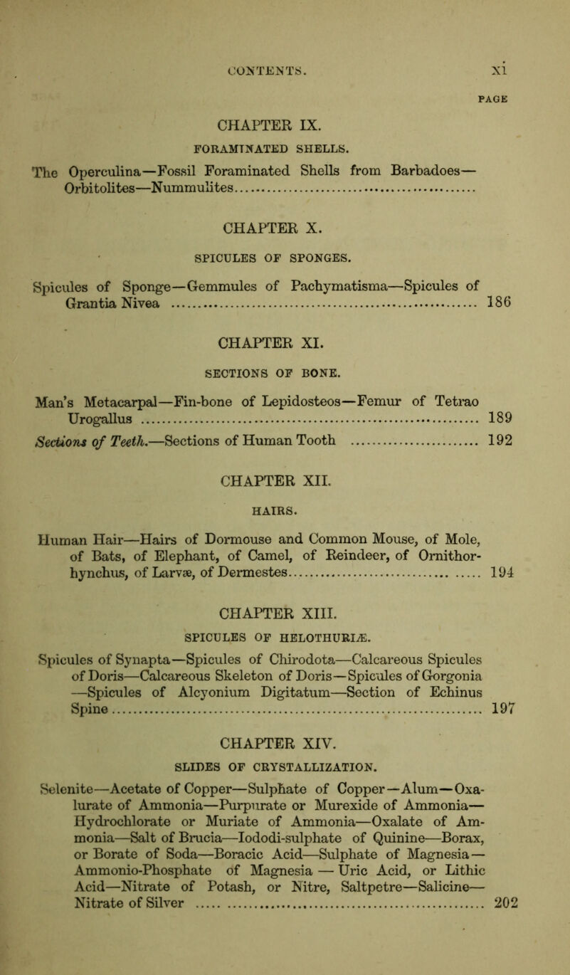 PAGE CHAPTER IX. FORAMTNATED SHELLS. The Operculina—Fossil Foraminated Shells from Barbadoes— Orbitolites—Nummulites CHAPTER X. SPICULES OF SPONGES. Spicules of Sponge—Gemmules of Pachymatisma—Spicules of Grantia Nivea 186 CHAPTER XI. SECTIONS OF BONE. Man’s Metacarpal—Fin-bone of Lepidosteos—Femur of Tetrao Urogallus 189 Sections of Teeth.—Sections of Human Tooth 192 CHAPTER XII. HAIRS. Human Hair—Hairs of Dormouse and Common Mouse, of Mole, of Bats, of Elephant, of Camel, of Reindeer, of Omithor- hynchus, of Larvae, of Dermestes 194 CHAPTER XIII. SPICULES OF HELOTHURIiE. Spicules of Synapta—Spicules of Chirodota—Calcareous Spicules of Doris—Calcareous Skeleton of Doris—Spicules ofGorgonia —Spicules of Alcyonium Digitatum—Section of Echinus Spine 197 CHAPTER XIV. SLIDES OF CRYSTALLIZATION. Selenite—Acetate of Copper—Sulphate of Copper—Alum—Oxa- lurate of Ammonia—Purpurate or Murexide of Ammonia— Hydrochlorate or Muriate of Ammonia—Oxalate of Am- monia—Salt of Brucia—Iododi-sulphate of Quinine—Borax, or Borate of Soda—Boracic Acid—Sulphate of Magnesia— Ammonio-Phosphate of Magnesia — Uric Acid, or Lithic Acid—Nitrate of Potash, or Nitre, Saltpetre—Salicine— Nitrate of Silver 202