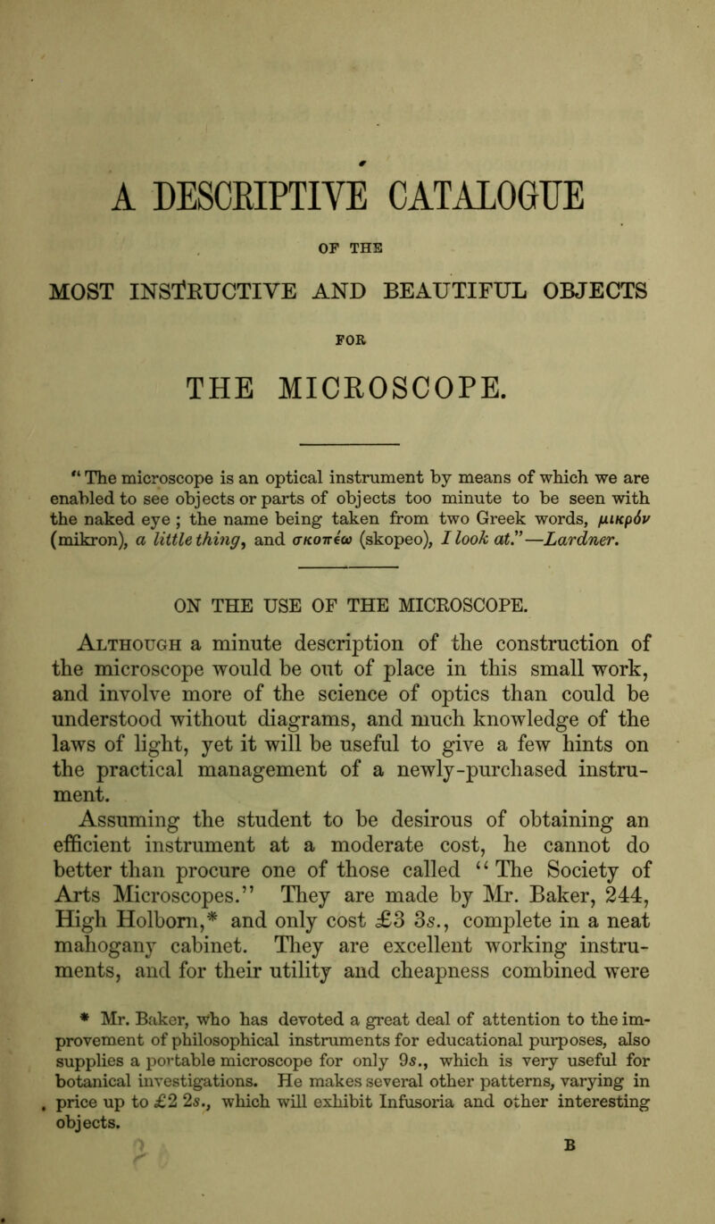A DESCRIPTIVE CATALOGUE OF THE MOST INSTRUCTIVE AND BEAUTIFUL OBJECTS FOR THE MICROSCOPE. “ The microscope is an optical instrument by means of which we are enabled to see objects or parts of objects too minute to be seen with the naked eye ; the name being taken from two Greek words, fwcpdv (mikron), a little thing, and aKoirtco (skopeo), I look at.1’—Lardner. ON THE USE OF THE MICROSCOPE. Although a minute description of the construction of the microscope would be out of place in this small work, and involve more of the science of optics than could be understood without diagrams, and much knowledge of the laws of light, yet it will be useful to give a few hints on the practical management of a newly-purchased instru- ment. Assuming the student to be desirous of obtaining an efficient instrument at a moderate cost, he cannot do better than procure one of those called 4 * The Society of Arts Microscopes.” They are made by Mr. Baker, 244, High Holbom,* and only cost £3 3s., complete in a neat mahogany cabinet. They are excellent working instru- ments, and for their utility and cheapness combined were * Mr. Baker, who has devoted a great deal of attention to the im- provement of philosophical instruments for educational purposes, also supplies a portable microscope for only 9s., which is very useful for botanical investigations. He makes several other patterns, varying in price up to £2 2s., which will exhibit Infusoria and other interesting objects.
