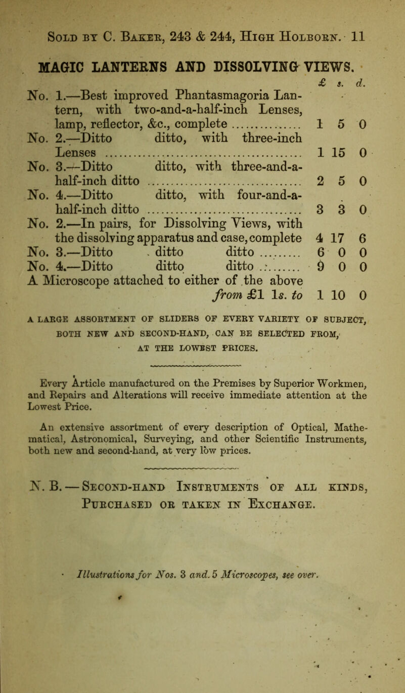 MAGIC LANTERNS AND DISSOLVING VIEWS. £ s. d. No. 1.—Best improved Phantasmagoria Lan- tern, with two-and-a-half-inch Lenses, lamp, reflector, &c., complete 1 5 0 No. 2.—Ditto ditto, with three-inch Lenses 1 15 0 No. 3.—Ditto ditto, with three-and-a- half-inch ditto 2 5 0 No. 4.—Ditto ditto, with four-and-a- half-inch ditto 3 3 0 No. 2.—In pairs, for Dissolving Views, with the dissolving apparatus and case, complete 4 17 6 No. 3.—Ditto . ditto ditto 6 0 0 No. 4.—Ditto ditto ditto .; 9 0 0 A Microscope attached to either of the above from £1 Is. to 1 10 0 A LARGE ASSORTMENT OF SLIDERS OF EVERY VARIETY OF SUBJECT, BOTH NEW AND SECOND-HAND, CAN BE SELECTED FROM, AT THE LOWEST PRICES. Every Article manufactured on the Premises by Superior Workmen, and Repairs and Alterations will receive immediate attention at the Lowest Price. An extensive assortment of every description of Optical, Mathe- matical, Astronomical, Surveying, and other Scientific Instruments, both new and second-hand, at very low prices. N.B. — Second-hand Instruments oe all kinds, Purchased or taken in Exchange. Illustrations for Nos. 3 and. 5 Microscopes, see oven'.