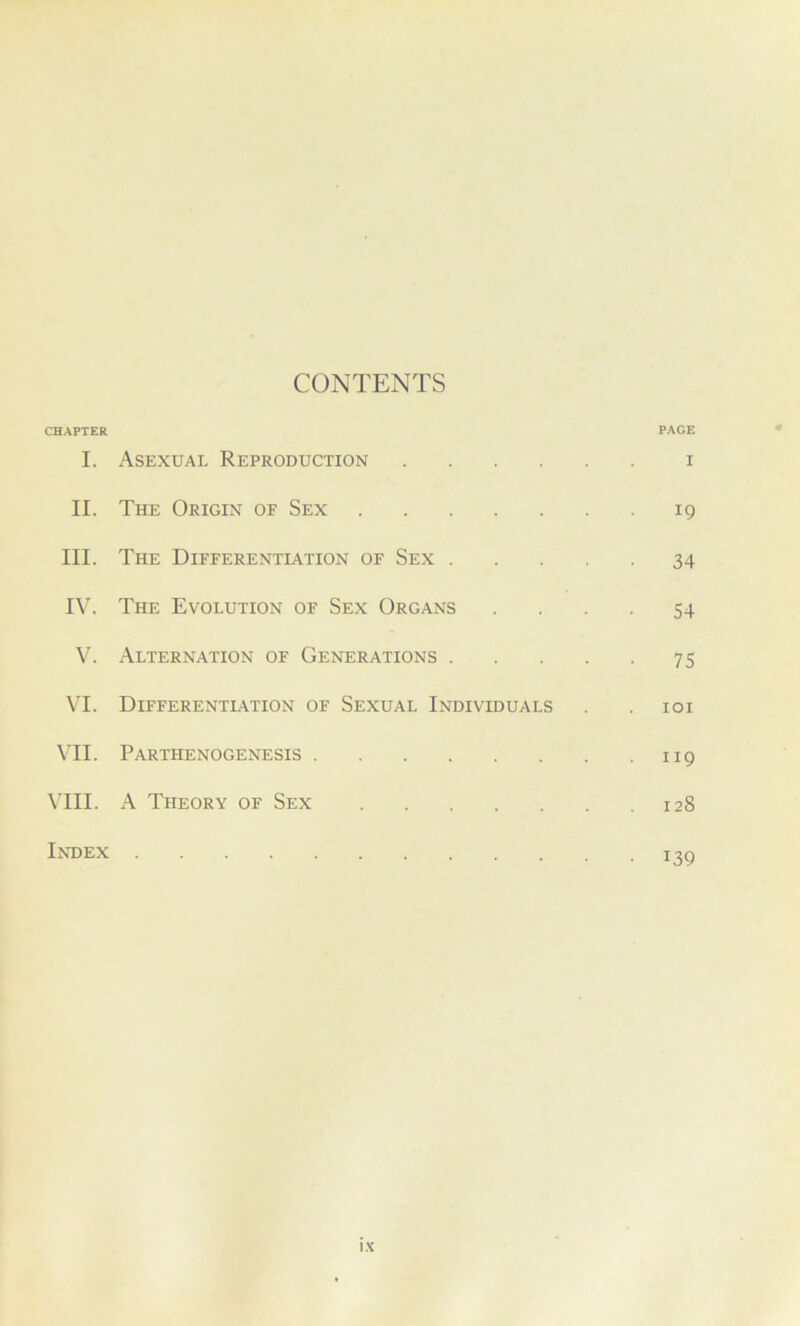 CHAPTER CONTENTS PAGE I. Asexual Reproduction I II. The Origin of Sex 19 III. The Differentiation of Sex .... 34 IV. The Evolution of Sex Organs 54 V. Alternation of Generations .... 75 VI. Differentiation of Sexual Individuals IOI VII. Parthenogenesis 119 VIII. A Theory of Sex 128 Index • 139