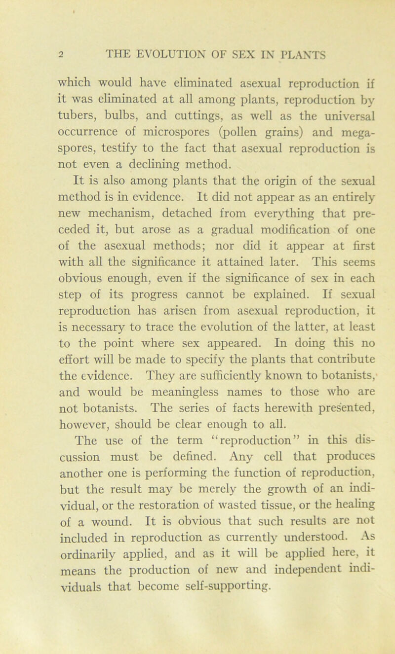 which would have eliminated asexual reproduction if it was eliminated at all among plants, reproduction by tubers, bulbs, and cuttings, as well as the universal occurrence of microspores (pollen grains) and mega- spores, testify to the fact that asexual reproduction is not even a declining method. It is also among plants that the origin of the sexual method is in evidence. It did not appear as an entirely new mechanism, detached from everything that pre- ceded it, but arose as a gradual modification of one of the asexual methods; nor did it appear at first with all the significance it attained later. This seems obvious enough, even if the significance of sex in each step of its progress cannot be explained. If sexual reproduction has arisen from asexual reproduction, it is necessary to trace the evolution of the latter, at least to the point where sex appeared. In doing this no effort will be made to specify the plants that contribute the evidence. They are sufficiently known to botanists,- and would be meaningless names to those who are not botanists. The series of facts herewith presented, however, should be clear enough to all. The use of the term “reproduction” in this dis- cussion must be defined. Any cell that produces another one is performing the function of reproduction, but the result may be merely the growth of an indi- vidual, or the restoration of wasted tissue, or the healing of a wound. It is obvious that such results are not included in reproduction as currently understood. As ordinarily applied, and as it will be applied here, it means the production of new and independent indi- viduals that become self-supporting.