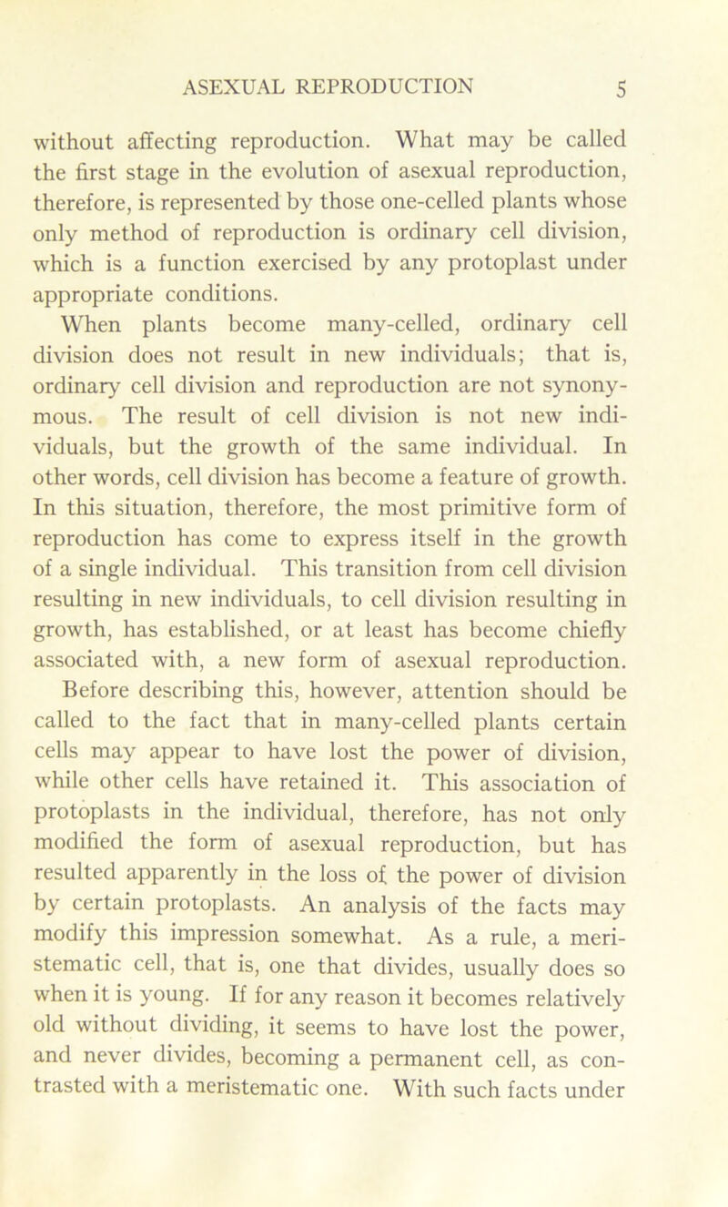 without affecting reproduction. What may be called the first stage in the evolution of asexual reproduction, therefore, is represented by those one-celled plants whose only method of reproduction is ordinary cell division, which is a function exercised by any protoplast under appropriate conditions. When plants become many-celled, ordinary cell division does not result in new individuals; that is, ordinary cell division and reproduction are not synony- mous. The result of cell division is not new indi- viduals, but the growth of the same individual. In other words, cell division has become a feature of growth. In this situation, therefore, the most primitive form of reproduction has come to express itself in the growth of a single individual. This transition from cell division resulting in new individuals, to cell division resulting in growth, has established, or at least has become chiefly associated with, a new form of asexual reproduction. Before describing this, however, attention should be called to the fact that in many-celled plants certain cells may appear to have lost the power of division, while other cells have retained it. This association of protoplasts in the individual, therefore, has not only modified the form of asexual reproduction, but has resulted apparently in the loss of the power of division by certain protoplasts. An analysis of the facts may modify this impression somewhat. As a rule, a meri- stematic cell, that is, one that divides, usually does so when it is young. If for any reason it becomes relatively old without dividing, it seems to have lost the power, and never divides, becoming a permanent cell, as con- trasted with a meristematic one. With such facts under