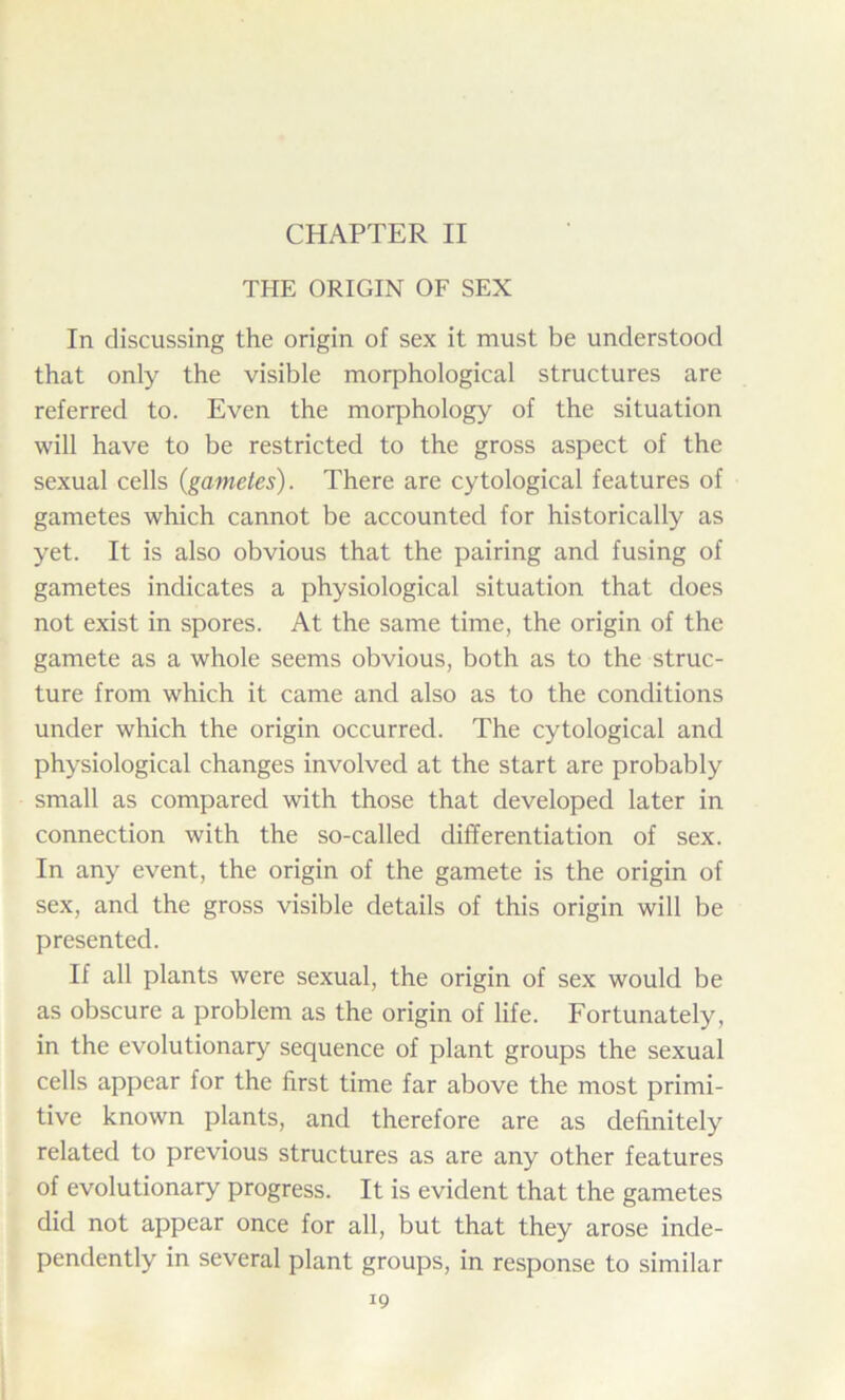 CHAPTER II THE ORIGIN OF SEX In discussing the origin of sex it must be understood that only the visible morphological structures are referred to. Even the morphology of the situation will have to be restricted to the gross aspect of the sexual cells {gametes). There are cytological features of gametes which cannot be accounted for historically as yet. It is also obvious that the pairing and fusing of gametes indicates a physiological situation that does not exist in spores. At the same time, the origin of the gamete as a whole seems obvious, both as to the struc- ture from which it came and also as to the conditions under which the origin occurred. The cytological and physiological changes involved at the start are probably small as compared with those that developed later in connection with the so-called differentiation of sex. In any event, the origin of the gamete is the origin of sex, and the gross visible details of this origin will be presented. If all plants were sexual, the origin of sex would be as obscure a problem as the origin of life. Fortunately, in the evolutionary sequence of plant groups the sexual cells appear for the first time far above the most primi- tive known plants, and therefore are as definitely related to previous structures as are any other features of evolutionary progress. It is evident that the gametes did not appear once for all, but that they arose inde- pendently in several plant groups, in response to similar