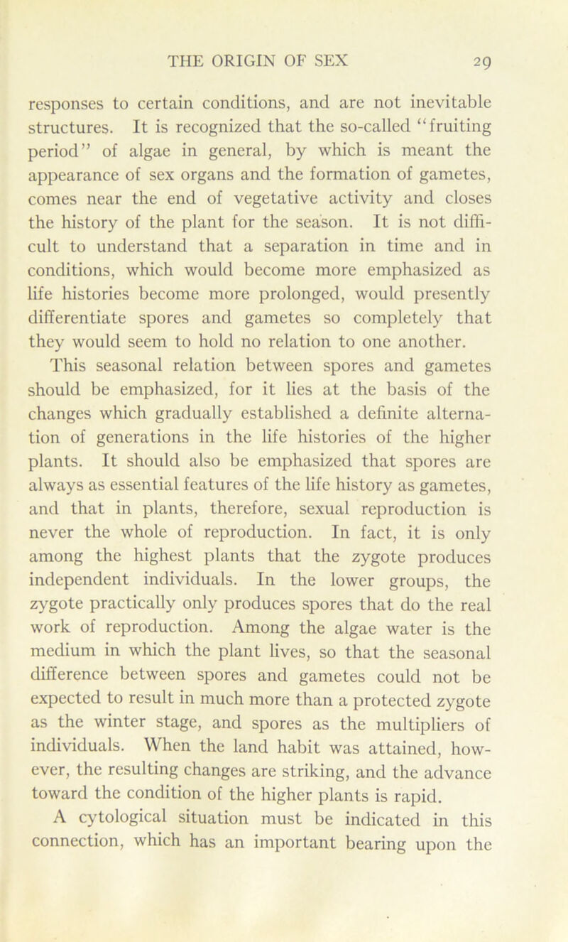 responses to certain conditions, and are not inevitable structures. It is recognized that the so-called “fruiting period” of algae in general, by which is meant the appearance of sex organs and the formation of gametes, comes near the end of vegetative activity and closes the history of the plant for the season. It is not diffi- cult to understand that a separation in time and in conditions, which would become more emphasized as life histories become more prolonged, would presently differentiate spores and gametes so completely that they would seem to hold no relation to one another. This seasonal relation between spores and gametes should be emphasized, for it lies at the basis of the changes which gradually established a definite alterna- tion of generations in the life histories of the higher plants. It should also be emphasized that spores are always as essential features of the life history as gametes, and that in plants, therefore, sexual reproduction is never the whole of reproduction. In fact, it is only among the highest plants that the zygote produces independent individuals. In the lower groups, the zygote practically only produces spores that do the real work of reproduction. Among the algae water is the medium in which the plant lives, so that the seasonal difference between spores and gametes could not be expected to result in much more than a protected zygote as the winter stage, and spores as the multipliers of individuals. When the land habit was attained, how- ever, the resulting changes are striking, and the advance toward the condition of the higher plants is rapid. A cytological situation must be indicated in this connection, which has an important bearing upon the