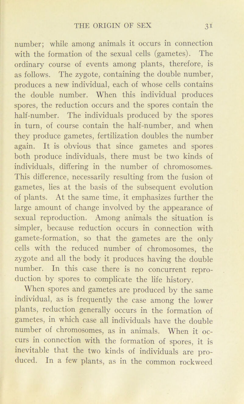 number; while among animals it occurs in connection with the formation of the sexual cells (gametes). The ordinary course of events among plants, therefore, is as follows. The zygote, containing the double number, produces a new individual, each of whose cells contains the double number. When this individual produces spores, the reduction occurs and the spores contain the half-number. The individuals produced by the spores in turn, of course contain the half-number, and when they produce gametes, fertilization doubles the number again. It is obvious that since gametes and spores both produce individuals, there must be two kinds of individuals, differing in the number of chromosomes. This difference, necessarily resulting from the fusion of gametes, lies at the basis of the subsequent evolution of plants. At the same time, it emphasizes further the large amount of change involved by the appearance of sexual reproduction. Among animals the situation is simpler, because reduction occurs in connection with gamete-formation, so that the gametes are the only cells with the reduced number of chromosomes, the zygote and all the body it produces having the double number. In this case there is no concurrent repro- duction by spores to complicate the life history. When spores and gametes are produced by the same individual, as is frequently the case among the lower plants, reduction generally occurs in the formation of gametes, in which case all individuals have the double number of chromosomes, as in animals. When it oc- curs in connection with the formation of spores, it is inevitable that the two kinds of individuals are pro- duced. In a few plants, as in the common rockweed