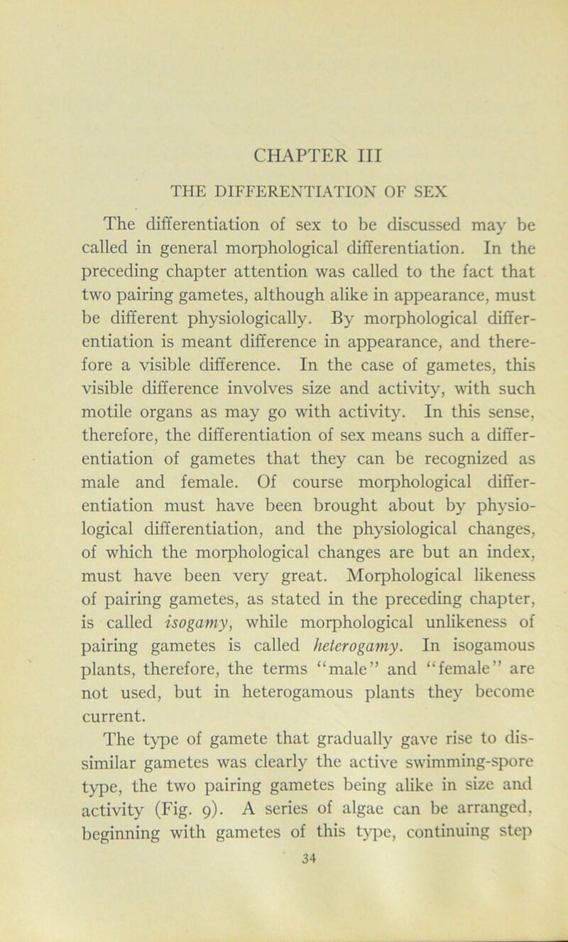 CHAPTER III THE DIFFERENTIATION OF SEX The differentiation of sex to be discussed may be called in general moq^hological differentiation. In the preceding chapter attention was called to the fact that two pairing gametes, although alike in appearance, must be different physiologically. By morphological differ- entiation is meant difference in appearance, and there- fore a visible difference. In the case of gametes, this visible difference involves size and activity, with such motile organs as may go with activity. In this sense, therefore, the differentiation of sex means such a differ- entiation of gametes that they can be recognized as male and female. Of course morphological differ- entiation must have been brought about by physio- logical differentiation, and the physiological changes, of which the morphological changes are but an index, must have been very great. Morphological likeness of pairing gametes, as stated in the preceding chapter, is called isogamy, while morphological unlikeness of pairing gametes is called heterogamy. In isogamous plants, therefore, the terms “male” and “female” are not used, but in heterogamous plants they become current. The type of gamete that gradually gave rise to dis- similar gametes was clearly the active swimming-spore type, the two pairing gametes being alike in size and activity (Fig. 9). A series of algae can be arranged, beginning with gametes of this type, continuing step