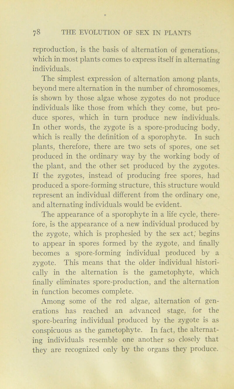 reproduction, is the basis of alternation of generations, which in most plants comes to express itself in alternating individuals. The simplest expression of alternation among plants, beyond mere alternation in the number of chromosomes, is shown by those algae whose zygotes do not produce individuals like those from which they come, but pro- duce spores, which in turn produce new individuals. In other words, the zygote is a spore-producing body, which is really the definition of a sporophyte. In such plants, therefore, there are two sets of spores, one set produced in the ordinary way by the working body of the plant, and the other set produced by the zygotes. If the zygotes, instead of producing free spores, had produced a spore-forming structure, this structure would represent an individual different from the ordinary one, and alternating individuals would be evident. The appearance of a sporophyte in a life cycle, there- fore, is the appearance of a new individual produced by the zygote, which is prophesied by the sex act,' begins to appear in spores formed by the zygote, and finally becomes a spore-forming individual produced by a zygote. This means that the older individual histori- cally in the alternation is the gametophyte, which finally eliminates spore-production, and the alternation in function becomes complete. Among some of the red algae, alternation of gen- erations has reached an advanced stage, for the spore-bearing individual produced by the zygote is as conspicuous as the gametophyte. In fact, the alternat- ing individuals resemble one another so closely that they are recognized only by the organs they produce.