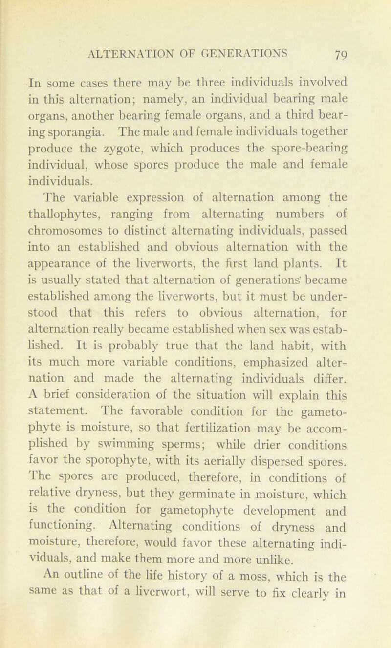 In some cases there may be three individuals involved in this alternation; namely, an individual bearing male organs, another bearing female organs, and a third bear- ing sporangia. The male and female individuals together produce the zygote, which produces the spore-bearing individual, whose spores produce the male and female individuals. The variable expression of alternation among the thallophytes, ranging from alternating numbers of chromosomes to distinct alternating individuals, passed into an established and obvious alternation with the appearance of the liverworts, the first land plants. It is usually stated that alternation of generations' became established among the liverworts, but it must be under- stood that this refers to obvious alternation, for alternation really became established when sex was estab- lished. It is probably true that the land habit, with its much more variable conditions, emphasized alter- nation and made the alternating individuals differ. A brief consideration of the situation will explain this statement. The favorable condition for the gameto- phyte is moisture, so that fertilization may be accom- plished by swimming sperms; while drier conditions favor the sporophyte, with its aerially dispersed spores. The spores are produced, therefore, in conditions of relative dryness, but they germinate in moisture, which is the condition for gametophyte development and functioning. Alternating conditions of dryness and moisture, therefore, would favor these alternating indi- viduals, and make them more and more unlike. An outline of the life history of a moss, which is the same as that of a liverwort, will serve to fix clearly in