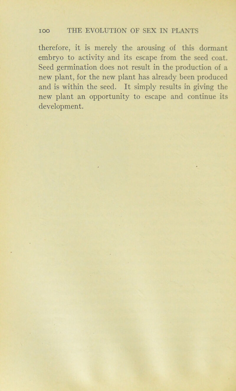 therefore, it is merely the arousing of this dormant embryo to activity and its escape from the seed coat. Seed germination does not result in the production of a new plant, for the new plant has already been produced and is within the seed. It simply results in giving the new plant an opportunity to escape and continue its development.