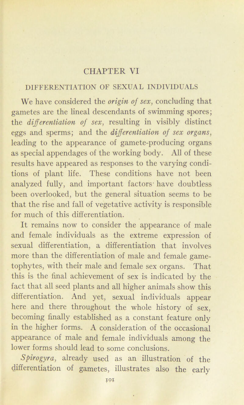 DIFFERENTIATION OF SEXUAL INDIVIDUALS We have considered the origin of sex, concluding that gametes are the lineal descendants of swimming spores; the differentiation of sex, resulting in visibly distinct eggs and sperms; and the differentiation of sex organs, leading to the appearance of gamete-producing organs as special appendages of the working body. All of these results have appeared as responses to the varying condi- tions of plant life. These conditions have not been analyzed fully, and important factors' have doubtless been overlooked, but the general situation seems to be that the rise and fall of vegetative activity is responsible for much of this differentiation. It remains now to consider the appearance of male and female individuals as the extreme expression of sexual differentiation, a differentiation that involves more than the differentiation of male and female game- tophytes, with their male and female sex organs. That this is the final achievement of sex is indicated by the fact that all seed plants and all higher animals show this differentiation. And yet, sexual individuals appear here and there throughout the whole history of sex, becoming finally established as a constant feature only in the higher forms. A consideration of the occasional appearance of male and female individuals among the lower forms should lead to some conclusions. Spirogyra, already used as an illustration of the differentiation of gametes, illustrates also the early