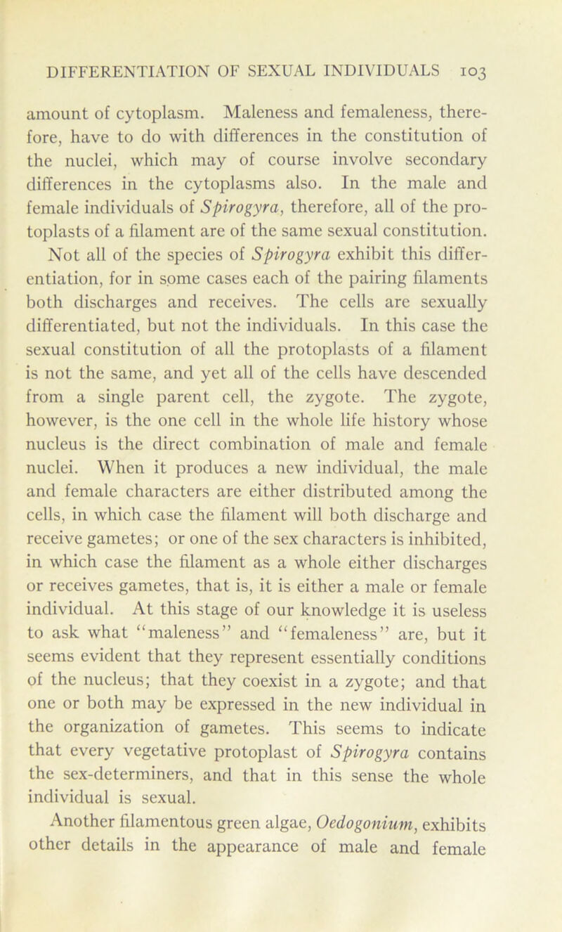 amount of cytoplasm. Maleness and femaleness, there- fore, have to do with differences in the constitution of the nuclei, which may of course involve secondary differences in the cytoplasms also. In the male and female individuals of Spirogyra, therefore, all of the pro- toplasts of a filament are of the same sexual constitution. Not all of the species of Spirogyra exhibit this differ- entiation, for in some cases each of the pairing filaments both discharges and receives. The cells are sexually differentiated, but not the individuals. In this case the sexual constitution of all the protoplasts of a filament is not the same, and yet all of the cells have descended from a single parent cell, the zygote. The zygote, however, is the one cell in the whole life history whose nucleus is the direct combination of male and female nuclei. When it produces a new individual, the male and female characters are either distributed among the cells, in which case the filament will both discharge and receive gametes; or one of the sex characters is inhibited, in which case the filament as a whole either discharges or receives gametes, that is, it is either a male or female individual. At this stage of our knowledge it is useless to ask what “maleness” and “femaleness” are, but it seems evident that they represent essentially conditions of the nucleus; that they coexist in a zygote; and that one or both may be expressed in the new individual in the organization of gametes. This seems to indicate that every vegetative protoplast of Spirogyra contains the sex-determiners, and that in this sense the whole individual is sexual. Another filamentous green algae, Oedogonium, exhibits other details in the appearance of male and female