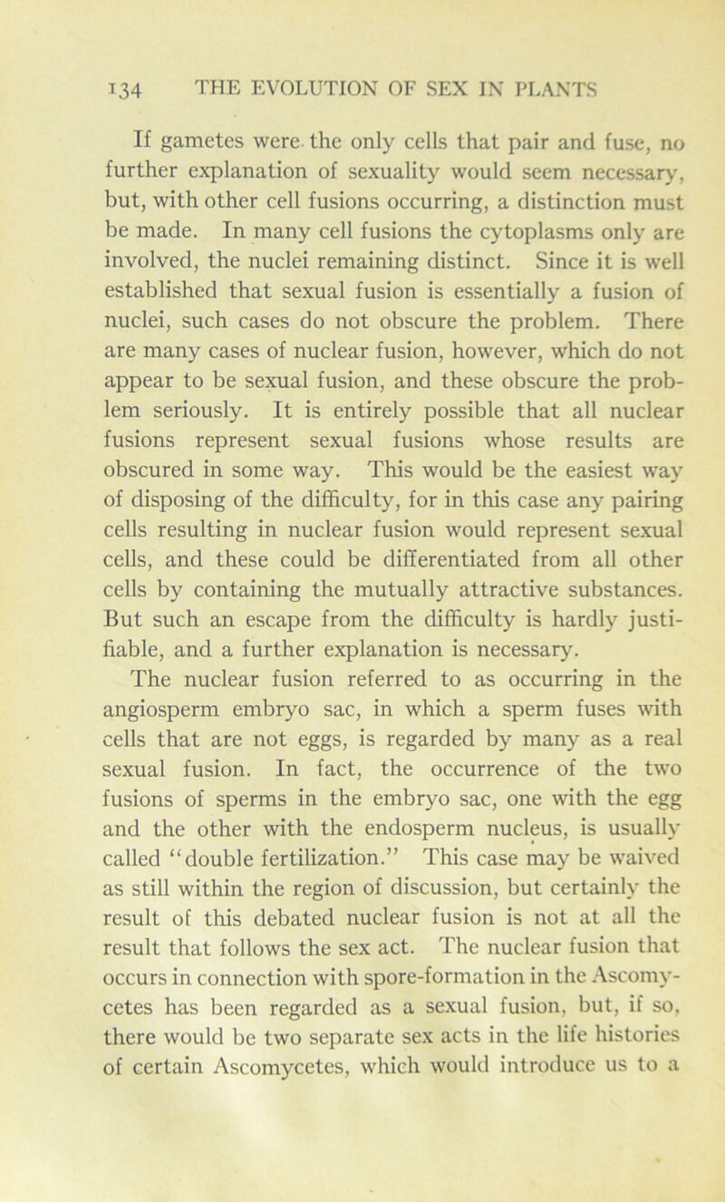 If gametes were, the only cells that pair and fuse, no further explanation of sexuality would seem necessary, but, with other cell fusions occurring, a distinction must be made. In many cell fusions the cytoplasms only are involved, the nuclei remaining distinct. Since it is well established that sexual fusion is essentially a fusion of nuclei, such cases do not obscure the problem. There are many cases of nuclear fusion, however, which do not appear to be sexual fusion, and these obscure the prob- lem seriously. It is entirely possible that all nuclear fusions represent sexual fusions whose results are obscured in some way. This would be the easiest way of disposing of the difficulty, for in this case any pairing cells resulting in nuclear fusion would represent sexual cells, and these could be differentiated from all other cells by containing the mutually attractive substances. But such an escape from the difficulty is hardly justi- fiable, and a further explanation is necessary. The nuclear fusion referred to as occurring in the angiosperm embryo sac, in which a sperm fuses with cells that are not eggs, is regarded by many as a real sexual fusion. In fact, the occurrence of the two fusions of sperms in the embryo sac, one with the egg and the other with the endosperm nucleus, is usually called “double fertilization.” This case may be waived as still within the region of discussion, but certainly the result of this debated nuclear fusion is not at all the result that follows the sex act. The nuclear fusion that occurs in connection with spore-formation in the Ascomy- cetes has been regarded as a sexual fusion, but, if so. there would be two separate sex acts in the life histories of certain Ascomycetes, which would introduce us to a
