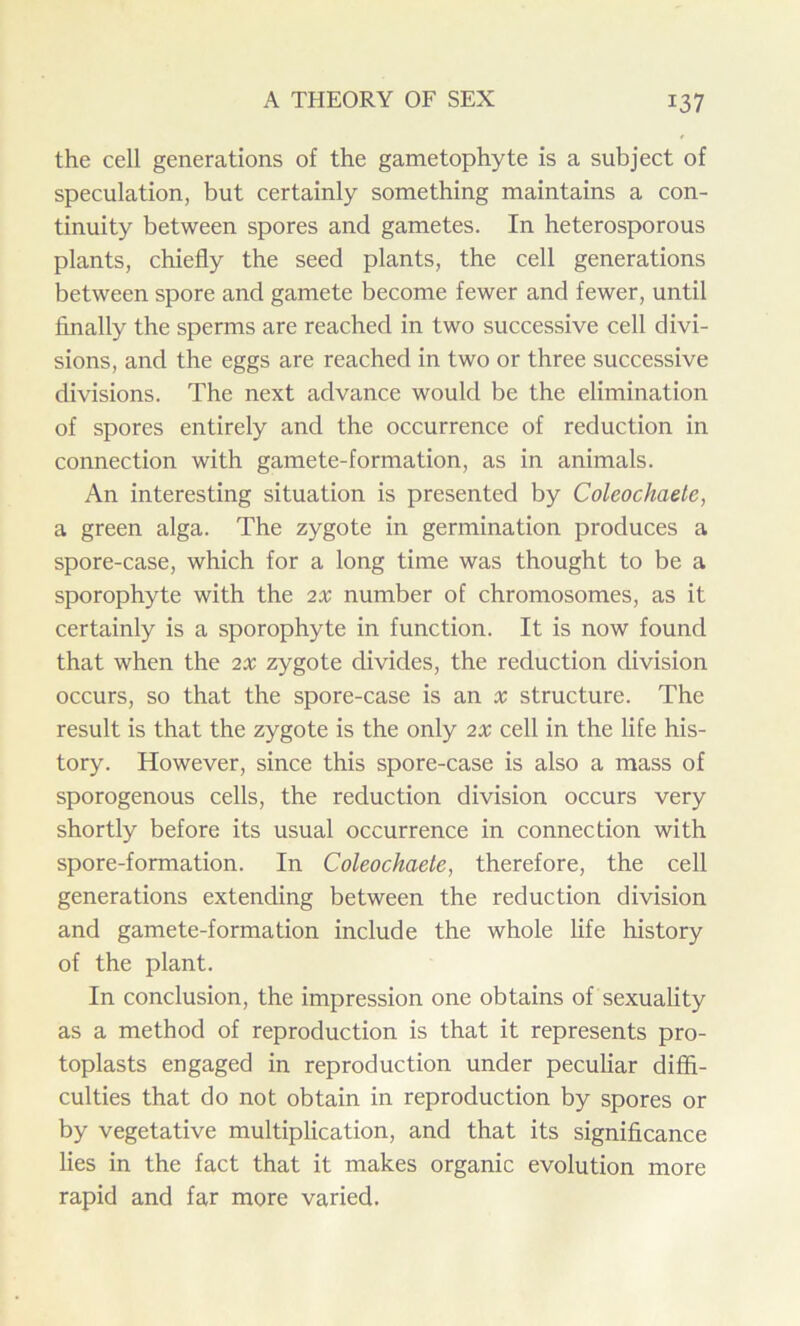 the cell generations of the gametophyte is a subject of speculation, but certainly something maintains a con- tinuity between spores and gametes. In heterosporous plants, chiefly the seed plants, the cell generations between spore and gamete become fewer and fewer, until finally the sperms are reached in two successive cell divi- sions, and the eggs are reached in two or three successive divisions. The next advance would be the elimination of spores entirely and the occurrence of reduction in connection with gamete-formation, as in animals. An interesting situation is presented by Coleochaete, a green alga. The zygote in germination produces a spore-case, which for a long time was thought to be a sporophyte with the 2X number of chromosomes, as it certainly is a sporophyte in function. It is now found that when the 2X zygote divides, the reduction division occurs, so that the spore-case is an x structure. The result is that the zygote is the only 2X cell in the life his- tory. However, since this spore-case is also a mass of sporogenous cells, the reduction division occurs very shortly before its usual occurrence in connection with spore-formation. In Coleochaete, therefore, the cell generations extending between the reduction division and gamete-formation include the whole life history of the plant. In conclusion, the impression one obtains of sexuality as a method of reproduction is that it represents pro- toplasts engaged in reproduction under peculiar diffi- culties that do not obtain in reproduction by spores or by vegetative multiplication, and that its significance lies in the fact that it makes organic evolution more rapid and far more varied.