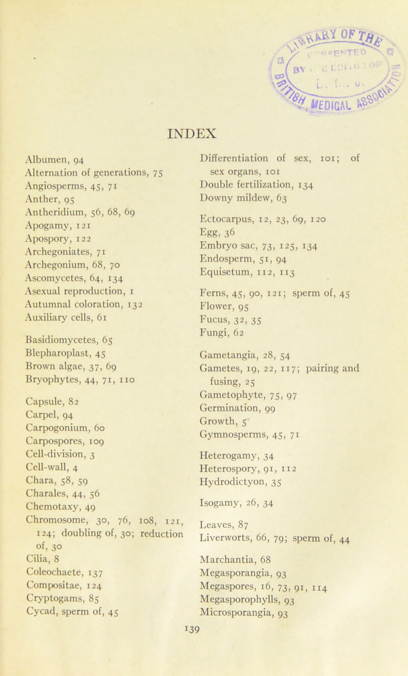 INDEX Albumen, 94 Alternation of generations, 75 Angiosperms, 45, 71 Anther, 95 Antheridium, 56, 68, 69 Apogamy, 121 Apospory, 122 Archegoniates, 71 Archegonium, 68, 70 Ascomycetes, 64, 134 Asexual reproduction, 1 Autumnal coloration, 132 Auxiliary cells, 61 Basidiomycetes, 65 Blepharoplast, 45 Brown algae, 37, 69 Bryophytes, 44, 71, no Capsule, 82 Carpel, 94 Carpogonium, 60 Carpospores, 109 Cell-division, 3 Cell-wall, 4 Chara, 58, 59 Charales, 44, 56 Chemotaxy, 49 Chromosome, 30, 76, 108, 121, 124; doubling of, 30; reduction of, 30 Cilia, 8 Coleochaete, 137 Compositae, 124 Cryptogams, 85 Cycad, sperm of, 45 Differentiation of sex, 101; of sex organs, 101 Double fertilization, 134 Downy mildew, 63 Ectocarpus, 12, 23, 69, 120 Egg, 36 Embryo sac, 73, 125, 134 Endosperm, 51, 94 Equisetum, 112, 113 Ferns, 45, 90, 121; sperm of, 45 Flower, 95 Fucus, 32, 35 Fungi, 62 Gametangia, 28, 54 Gametes, 19, 22, 117; pairing and fusing, 25 Gametophyte, 75, 97 Germination, 99 Growth, 5 Gymnosperms, 45, 71 Heterogamy, 34 Heterospory, 91, 112 Hydrodictyon, 35 Isogamy, 26, 34 Leaves, 87 Liverworts, 66, 79; sperm of, 44 Marchantia, 68 Megasporangia, 93 Megaspores, 16, 73, 91, n4 Megasporophylls, 93 Microsporangia, 93