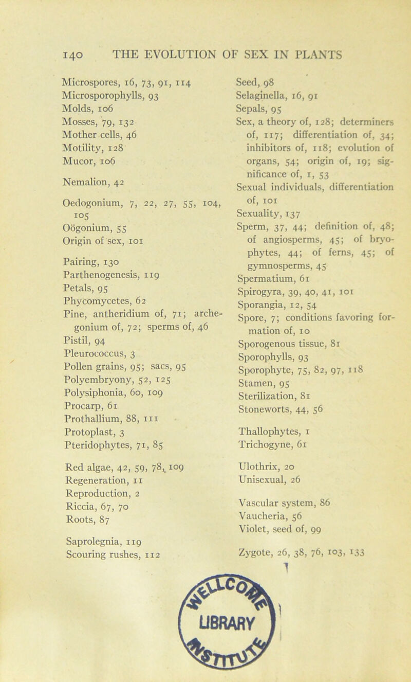 Microspores, 16, 73, 91, 114 Microsporophylls, 93 Molds, 106 Mosses, 79, 132 Mother cells, 46 Motility, 128 Mucor, 106 Nemalion, 42 Oedogonium, 7, 22, 27, 55, 104, i°5 Oogonium, 55 Origin of sex, 101 Pairing, 130 Parthenogenesis, 119 Petals, 95 Phycomycetes, 62 Pine, antheridium of, 71; arche- gonium of, 72; sperms of, 46 Pistil, 94 Pleurococcus, 3 Pollen grains, 95; sacs, 95 Polyembryony, 52, 125 Polysiphonia, 60, 109 Procarp, 61 Prothallium, 88, hi Protoplast, 3 Pteridophytes, 71, 85 Red algae, 42, 59, 78,. 109 Regeneration, n Reproduction, 2 Riccia, 67, 70 Roots, 87 Saprolegnia, 119 Scouring rushes, 112 Seed, 98 Selaginella, 16, 91 Sepals, 95 Sex, a theory of, 128; determiners of, 117; differentiation of, 34; inhibitors of, 118; evolution of organs, 54; origin of, 19; sig- nificance of, 1, 53 Sexual individuals, differentiation of, 101 Sexuality, 137 Sperm, 37, 44; definition of, 48; of angiosperms, 45; of bryo- phytes, 44; of ferns, 45; of gymnosperms, 45 Spermatium, 61 Spirogyra, 39, 40, 41, i°i Sporangia, 12, 54 Spore, 7; conditions favoring for- mation of, 10 Sporogenous tissue, 81 Sporophylls, 93 Sporophyte, 75, 82, 97, 11S Stamen, 95 Sterilization, 81 Stoneworts, 44, 56 Thallophytes, 1 Trichogyne, 61 Ulothrix, 20 Unisexual, 26 Vascular system, 86 Vaucheria, 56 Violet, seed of, 99 Zygote, 26, 3S, 76, 103, 133 1