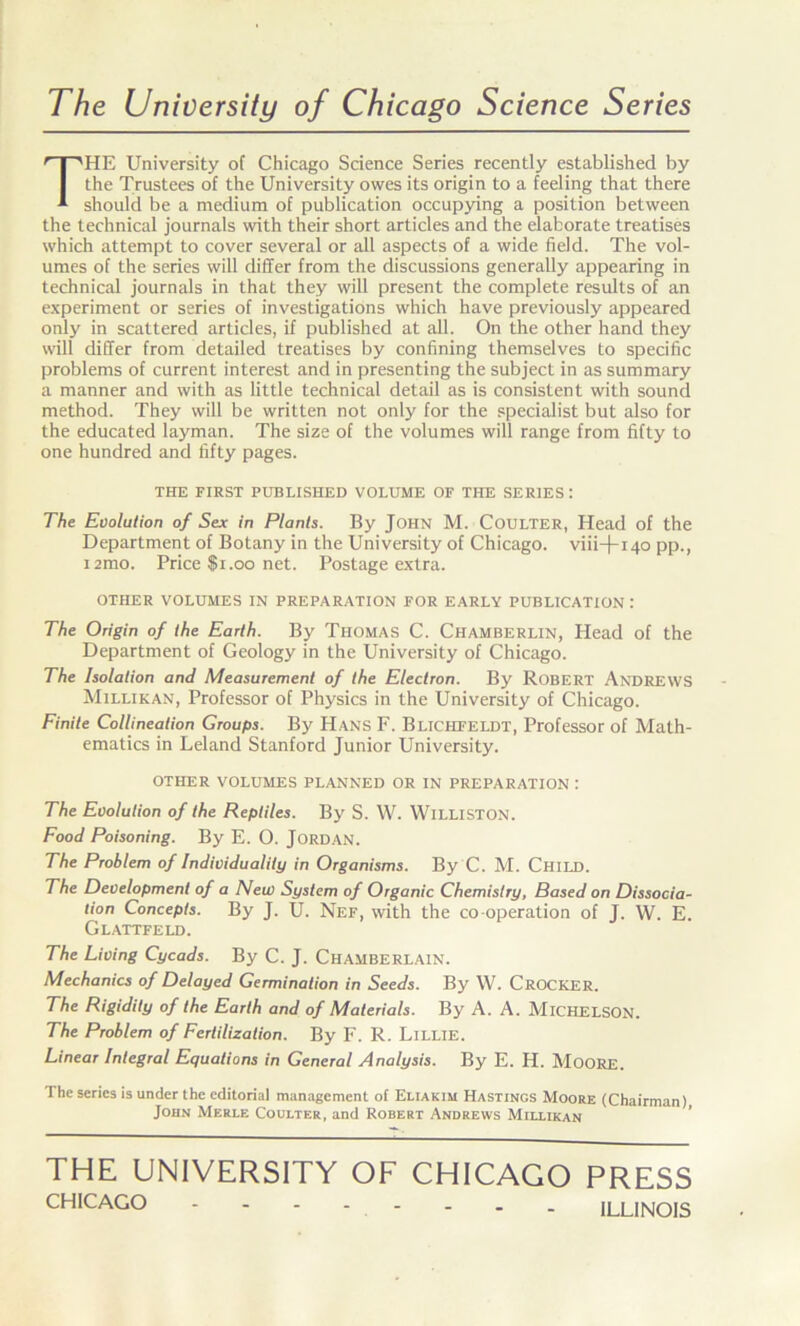 The University of Chicago Science Series THE University of Chicago Science Series recently established by the Trustees of the University owes its origin to a feeling that there should be a medium of publication occupying a position between the technical journals with their short articles and the elaborate treatises which attempt to cover several or all aspects of a wide field. The vol- umes of the series will differ from the discussions generally appearing in technical journals in that they will present the complete results of an experiment or series of investigations which have previously appeared only in scattered articles, if published at all. On the other hand they will differ from detailed treatises by confining themselves to specific problems of current interest and in presenting the subject in as summary a manner and with as little technical detail as is consistent with sound method. They will be written not only for the specialist but also for the educated layman. The size of the volumes will range from fifty to one hundred and fifty pages. THE FIRST PUBLISHED VOLUME OF THE SERIES : The Evolution of Sex in Plants. By John M. Coulter, Head of the Department of Botany in the University of Chicago, viii+140 pp., i2mo. Price $1.00 net. Postage extra. OTHER VOLUMES IN PREPARATION FOR EARLY PUBLICATION : The Origin of the Earth. By Thomas C. Chamberlin, Head of the Department of Geology in the University of Chicago. The Isolation and Measurement of the Electron. By Robert Andrews Millikan, Professor of Physics in the University of Chicago. Finite Collineation Groups. By Hans F. Blichfeldt, Professor of Math- ematics in Leland Stanford Junior University. OTHER VOLUMES PLANNED OR IN PREPARATION : The Evolution of the Reptiles. By S. W. WlLLISTON. Food Poisoning. By E. O. Jordan. The Problem of Individuality in Organisms. By C. M. Child. The Development of a New System of Organic Chemistry, Based on Dissocia- tion Concepts. By J. U. Nef, with the co operation of J. W. E. Glattfeld. The Living Cycads. By C. J. Chamberlain. Mechanics of Delayed Germination in Seeds. By W. CROCKER. The Rigidity of the Earth and of Materials. By A. A. MlCHELSON. The Problem of Fertilization. By F. R. Lillie. Linear Integral Equations in General Analysis. By E. H. MOORE. The series is under the editorial management of Eliakim Hastings Moore (Chairman) John Merle Coulter, and Robert Andrews Millikan THE UNIVERSITY OF CHICAGO PRESS CHICAGO ILLINOIS