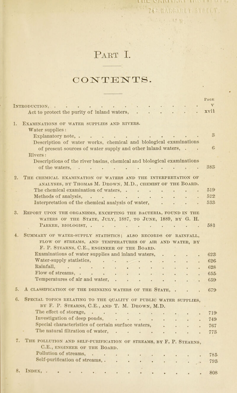 CONTENTS. Page Introduction, ^ Act to protect the purity of inland waters, xvii 1. Examinations of water supplies and rivers. Water supplies : Explanatory note, ^ Description of water works, chemical and biological examinations of present sources of water supply and other inland waters, . . (t Rivers: Descriptions of the river basins, chemical and biological examinations of the waters, 383- 2. The chemical examination of waters and the interpretation of ANALYSES, BY ThOMAS M. DrOW^N, M.D., CHEMIST OF THE BOARD. The chemical examination of waters, . . . . . . .519 Methods of analysis, 522: Interpretation of the chemical analysis of water, .... 533 3. Report upon the organisms, excepting the bacteria, found in the WATERS OF THE STATE, JULY, 1887, TO JUNE, 1889, BY G. H. Parker, biologist, 581 4. Summary of water-supply statistics; also records of rainfall, FLOW OF streams, AND TEMPERATURES OF AIR AND WATER, BY F. P. Stearns, C.E., engineer of the Board. Examinations of water supplies and inland waters, .... G23 Water-supply statistics, . • 623 Rainfall, 623 Flow of streams, 653 Temperatures of air and water, 659 5. A classification of the drinking waters of the State, . . . 679 6. Special topics relating to the quality of public water supplies, BY F. P. Stearns, C.E., and T. M. Drown, M.D. The effect of storage, 719. Investigation of deep ponds, 749 Special characteristics of certain surface waters, .... 767 Tlie natural filtration of water, 773 7. The pollution and self-purification of streams, by F. P. Stearns, C.E., ENGINEER OF THE BOARD. Pollution of streams, Self-purification of streams, 8. Index,