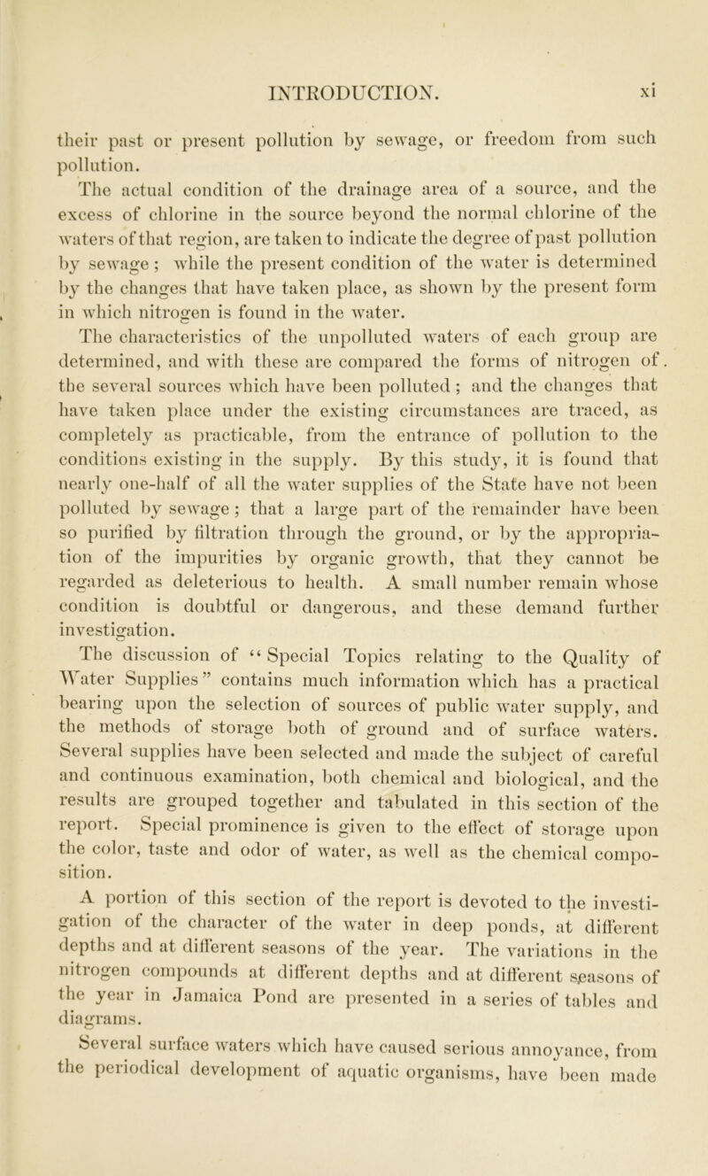 their past or present pollution by sewage, or freedom from such pollution. The actual condition of the drainage area of a source, and the excess of chlorine in the source beyond the normal chlorine of the waters of that region, are taken to indicate the degree of past pollution by sewage ; w'hile the present condition of the w^ater is determined by the changes that have taken place, as shown by the present form in wdiich nitrosfen is found in the water. The characteristics of the unpolluted waters of each group are determined, and with these are compared the forms of nitrogen of. the several sources which have been polluted ; and the changes that have taken place under the existing circumstances are traced, as completely as practicable, from the entrance of pollution to the conditions existing in the supply. By this study, it is found that nearly one-half of all the water supplies of the State have not been polluted by sewage ; that a large part of the remainder have been so purified by filtration through the ground, or by the appropria- tion of the impurities by organic growth, that they cannot be regarded as deleterious to health. A small number remain whose condition is doubtful or dano^erous, and these demand further ^ * investio^ation. The discussion of “Special Topics relating to the Quality of Water Supplies ” contains much information which has a practical bearing upon the selection of sources of public water supply, and the methods of storage both of ground and of surface waters. Several supplies have been selected and made the subject of careful and continuous examination, both chemical and biological, and the results are grouped together and tabulated in this section of the lepott. Special prominence is given to the effect of storage upon the color, taste and odor of water, as well as the chemical compo- sition. A portion of this section of the report is devoted to the investi- gation of the character of the water in deep ponds, at different depths and at different seasons of the year. The variations in the nitrogen compounds at different depths and at different sjeasons of the year in Jamaica Pond are presented in a series of tables and 1 • diagrams. Several surface waters which have caused serious annoyance, from the periodiciil development of aquatic organisms, have been made