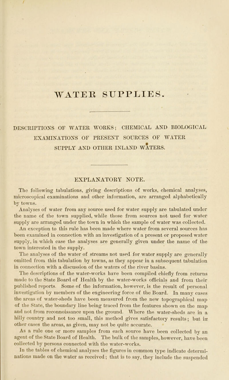 WATEK SUPPLIES. DESCRIPTIONS OF WATER WORKS; CHEMICAL AND BIOLOGICAL EXAMINATIONS OF PRESENT SOURCES OF WATER SUPPLY AND OTHER INLAND WATERS. EXPLANATORY NOTE. The following tabulations, giving descriptions of works, chemical analyses, microscopical examinations and other information, are arranged alphabetically by towns. Analyses of water from any source used for water supply are tabulated under the name of the town supplied, while those from sources not used for water supply are arranged under the town in which the sample of water was collected. An exception to this rule has been made where water from several sources has been examined in connection with an investigation of a present or proposed water supply, in which case the analyses are generally given under the name of the town interested in the supply. The analyses of the water of streams not used for water supply are generally omitted from this tabulation by towns, as they appear in a subsequent tabulation in connection with a discussion of the waters of the river basins. The descriptions of the water-works have been compiled chiefly from returns made to the State Board of Health by the water-works oflicials and from their published reports. Some of the information, however, is the result of personal investigation by members of the engineering force of the Board. In many cases the areas of water-sheds have been measured from the new topographical map of the State, the boundary line being traced from the features shown on the map and not from reconnoissance upon the ground. Where the water-sheds are in a hilly country and not too small, this method gives satisfactory results; but in other cases the areas, as given, may not be quite accurate. As a rule one or more samples from each source have been collected by an agent of the State Board of Health. The bulk of the sanqfles, however, have been collected by persons connected with the water-works. In the tables of chemical analyses the figures in common type indicate determi- nations made on the water as received; that is to say, they include the suspended /