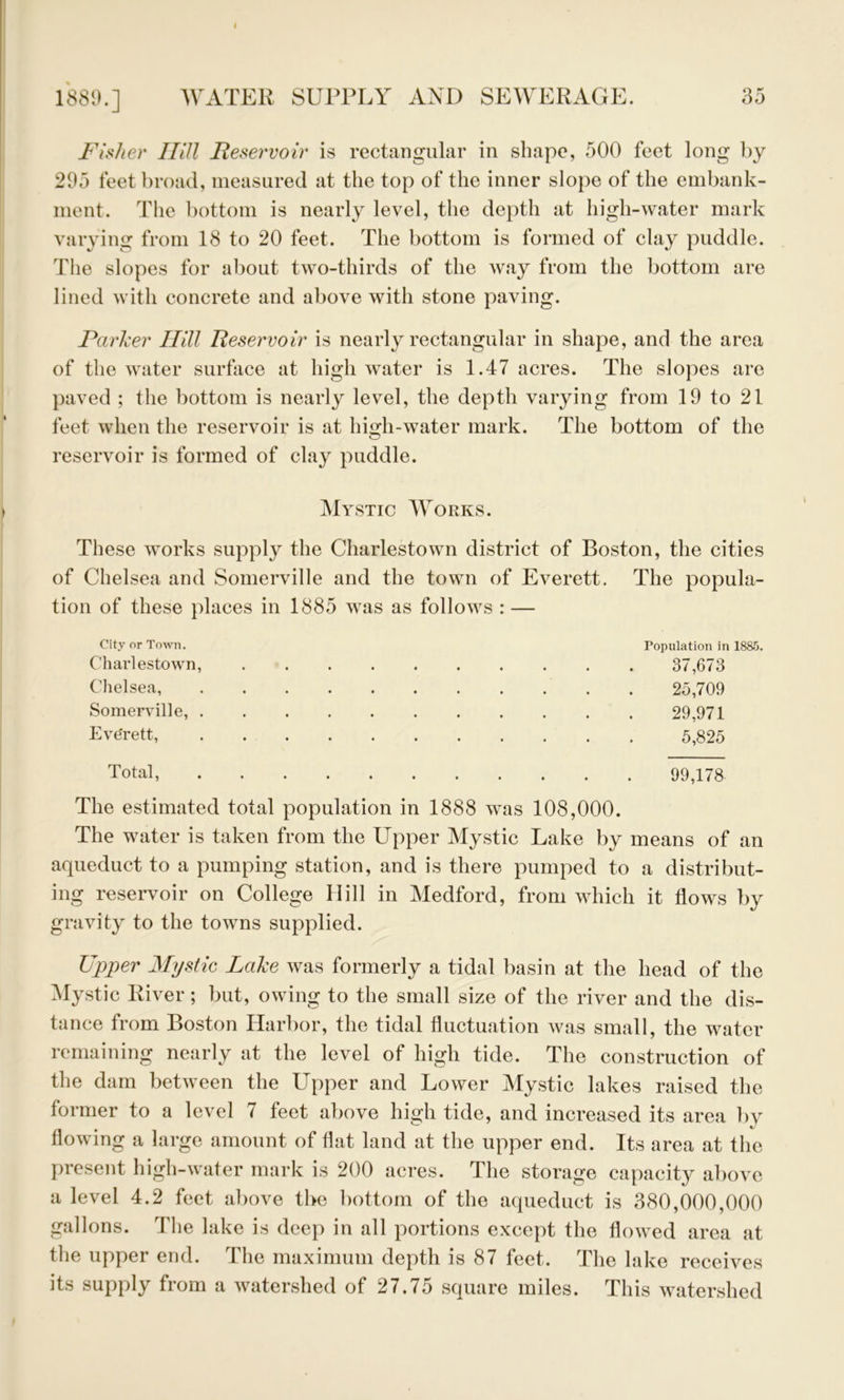 I WATER SUPPLY AND SEWERAGE. Fisher Hill Reservoir is rectangular in shape, 500 feet long by 295 feet broad, measured at the top of the inner slope of the embank- ment. The bottom is nearly level, the depth at high-water mark varying from 18 to 20 feet. The bottom is formed of clay puddle. The slopes for about two-thirds of the way from the bottom are lined with concrete and above with stone paving. Parker Hill Reservoir is nearly rectangular in shape, and the area of the water surface at high water is 1.47 acres. The slopes are paved ; the bottom is nearly level, the depth varying from 19 to 21 feet when the reservoir is at high-water mark. The bottom of the reservoir is formed of clay puddle. Mystic Works. These works supply the Charlestown district of Boston, the cities of Chelsea and Somerville and the town of Everett. The popula- tion of these places in 1885 was as follows : — City or Town. Chai'lestown, Chelsea, Somerville, . Everett, Total, Population in ISS.'i. 37,673 25,709 29,971 5,825 99,178 The estimated total population in 1888 was 108,000. The water is taken from the Upper Mystic Lake by means of an aqueduct to a pumping station, and is there pumped to a distribut- ing reservoir on College Hill in Medford, from which it flows by gravity to the towns supplied. Upper Mystic Lake was formerly a tidal basin at the head of the Mystic River; but, owing to the small size of the river and the dis- tance from Boston Harbor, the tidal fluctuation was small, the water remaining nearly at the level of high tide. The construction of the dam between the Upper and Lower Mystic lakes raised the former to a level 7 feet above high tide, and increased its area by flowing a large amount of Hat land at the upper end. Its area at the present high-water mark is 200 acres. The storage capacity above a level 4.2 feet above the bottom of the aqueduct is 380,000,000 gallons. The lake is deep in all portions except the flowed area at the upper end. The maximum depth is 87 feet. The lake receives its supply from a watershed of 27.75 square miles. This watershed