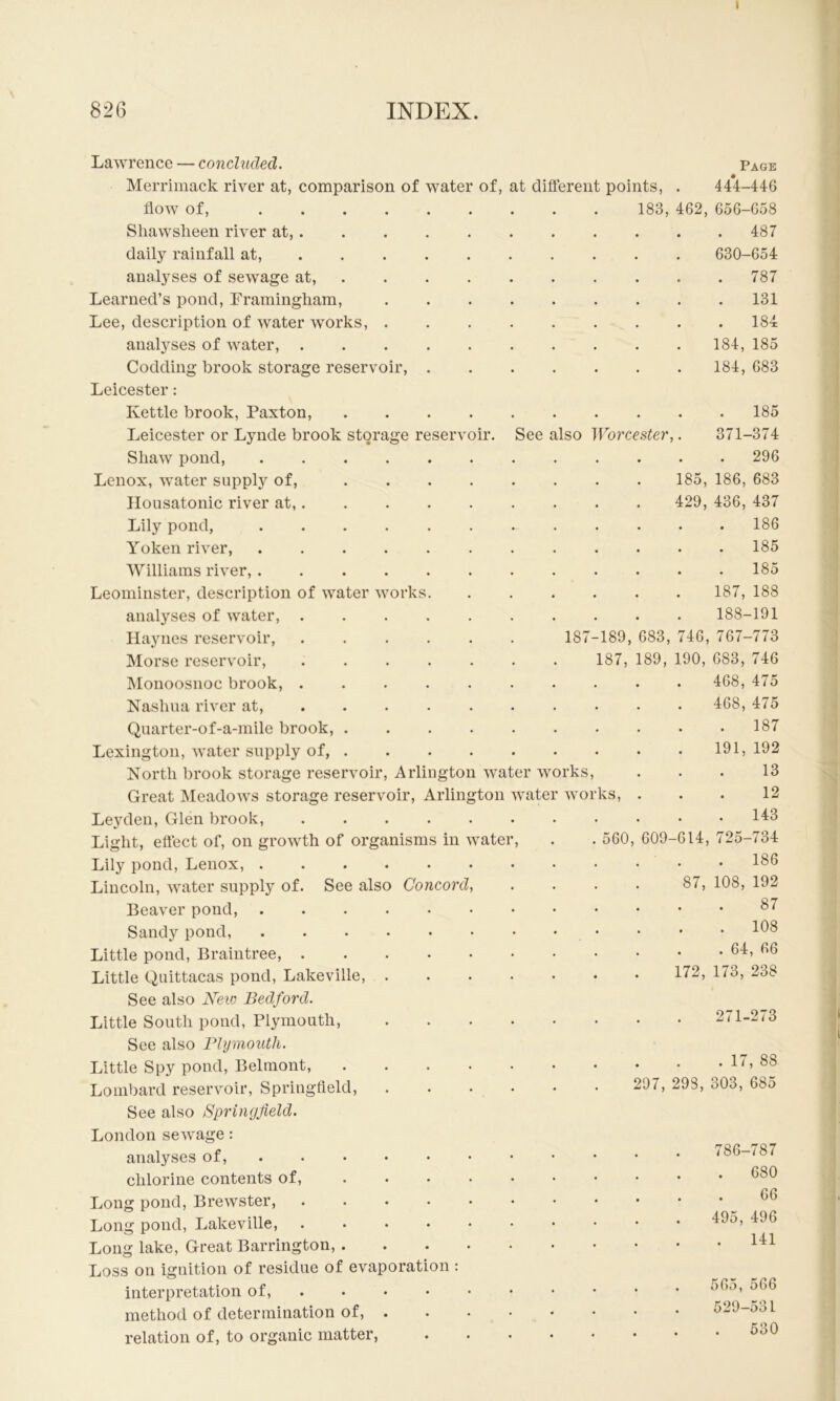 I 826 INDEX. oir. of, at different points, . 183, 462, See also Worcester, Lawrence — concluded. Merrimack river at, comparison of watei flow of, .... Sliawslieen river at, . daily rainfall at, . . . analyses of sewage at. Learned’s pond, Framingham, Lee, description of water works, . analyses of water, . Codding brook storage reservoir, Leicester: Kettle brook, Paxton, Leicester or Lynde brook storage reserv Shaw pond, .... Lenox, water supply of, Ilousatonic river at,. Lily pond, .... Yoken river, .... Williams river, .... Leominster, description of water works analyses of water, . Haynes reservoir, Morse reservoir, Monoosnoc brook, . Nashua river at, Quarter-of-a-mile brook, . Lexington, water supply of, . North brook storage reservoir, Arlington water works. Great Meadows storage reservoir, Arlington water works, Leyden, Glen brook, ...... Light, effect of, on growth of organisms in water, Lily pond, Lenox, Lincoln, water supply of. See also Concord, Beaver pond, ....... Sandy pond, Little pond, Braintree, Little Quittacas pond, Lakeville, .... See also New Bedford. Little South pond, Plymouth, .... See also Flyinouth. Little Spy pond, Belmont, Lombard reservoir, Springfield, .... See also Springfield. 185, 429, 187-189, 683, 746, 187, 189, 190, 560, 609-614, 87, 172, Page 44*4-446 656-658 . 487 630-654 . 787 131 . 184 184, 185 184, 683 185 371-374 . 296 186, 683 436, 437 . 186 185 185 187, 188 188-191 767-773 683, 746 468, 475 468, 475 187 191, 192 13 12 . 143 725-734 186 108, 192 87 . 108 . 64, 66 173, 238 271-273 . 17, 88 297, 298, 303, 685 London sewage: analyses of, ..... chlorine contents of, ... Long pond, Brewster, .... Long pond, Lakeville, .... Long lake. Great Barrington, . Loss on ignition of residue of evaporation : interpretation of, .... method of determination of, . relation of, to organic matter, 786-787 . 680 . 66 495, 496 . 141 565, 566 529-531 530