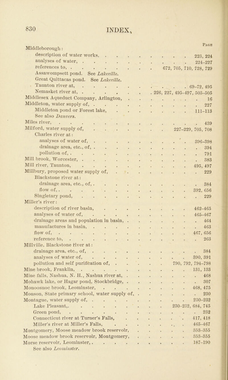 Micldleboroiigli: description of water works, anal3^ses of water, references to, Assawompsett pond. See Lakeville. Great Quittacas pond. See Lakeville. . Taunton river at, Nemasket river at, Middlesex Aqueduct Company, Arlington, Middleton, water supply of, . INIiddleton pond or Forest lake. See also Danvers. IMiles river, Milford, water supply of, ... . Charles river at: analyses of water of, . drainage area, etc., of, . pollution of, Mill brook, Worcester, ..... IVIill river, Taunton, Millbury, proposed water supply of, Blackstone river at: drainage area, etc., of, . How of, ....... Singletary pond, Miller’s river: description of river basin, anal^’ses of water of, ... . drainage areas and population in basin, . manufactures in basin, .... flow of, reference to, . INIillville, Blackstone fiver at: drainage area, etc., of, . analyses of water of, ... . pollution and self puriflfcation of, Mine brook, Franklin, Mine falls, Nashua, N. II., Nashua river at, . Mohawk lake, or Ilagar pond, Stockbridge, . IMonoosnoc brook, Leominster, Monson, State primary school, water supply of, Montague, water supply of, . Lake Pleasant,. ..... Green pond, ...... Connecticut river at Turner’s Falls, Miller’s river at Miller’s Falls, Montgomery, Moose meadow brook reservoir. Moose meadow brook reservoir, Montgomery, Morse reservoir, Leominster, .... See also Leominster. Page 223, 224 224-227 672, 705, 710, 728, 729 . 69-72, 495 226, 227, 495-497, 503-505 16 . 227 111-113 . 439 227-229, 705, 708 396-398 . 394 . 791 . 383 495, 497 . 229 . 384 392, 656 . 229 462-465 465-467 . 464 . 463 . 467, 656 . 263 . 384 390, 391 790, 792, 794-798 131, 133 . 468 . 307 468, 475 . 230 230-232 230-232, 684, 745 . 232 417, 418 465-467 . 353-355 353-355 187-190