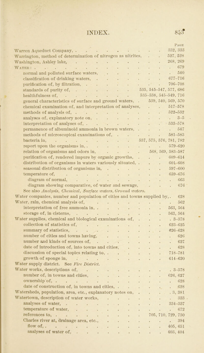 Wiirren Aqueduct Company, Warrington, method of determination of nitrogen as nitrites, Washington, Ashley lake, .... W.VTEH normal and polluted surface waters, classification of drinking waters, purification of, by filtration, . standards of purity of, . healthfulness of, general characteristics of surface and ground waters. Page 832, 338 527, 528 2G8, 200 . 070 540 077-710 700-708 535, 545-547, 577, 080 535-538, 545-540, 710 530, 540, 500, 570 517-578 522-532 . 3—5 •• 533-578 547 581-583 537, 575, 570, 781, 782 chemical examination of, and interpretation of analyses, methods of analysis of, analyses of, explanatory note on, . interpretation of analyses of, ..... permanence of albuminoid ammonia in brown waters, methods of microscopical examinations of, . bacteria in, . . . . . report upon the organisms in, relation of organisms and odors in, .... 508, purification of, rendered impure by organic growths, distribution of organisms in waters variously situated, seasonal distribution of organisms in, . temperature of, . diagram of normal, diagram showing comparative, of water and sewage. See also Analysis, Chemical, Surface waters, Crroimd ivaters. Water companies, number and population of cities and towns supplied by. Water, rain, chemical analysis of, interpretation of free ammonia in, . storage of, in cisterns. Water supplies, chemical and biological examinations of, collection of statistics of, .... summary of statistics, number of cities and towns having, number and kinds of sources of, . date of introduction of, into towns and cities, discussion of special topics relating to, . growth of sponge in, Water supply district. See Fire District. Water works, descriptions of, ... . number of, in towns and cities, ownership of, date of construction of, in towns and cities, . Watersheds, population, area, etc., explanatory notes on, Watertown, description of water works, analyses of water, .... temperature of water, references to, Charles river at, drainage area, etc., flow of, analyses of water of, . 579-020 509, 583-587 009-014 001-008 597-000 059-070 . 003 (;70 028 . 502 503, 504 503, 504 . 3-378 023-025 020-028 020 027 . 028 718-781 014-020 . 3-378 020, 027 . 028 . 028 . 3, 381 . 333 334-337 072 705, 710, 729, 730 . 394 405, 051 403, 404