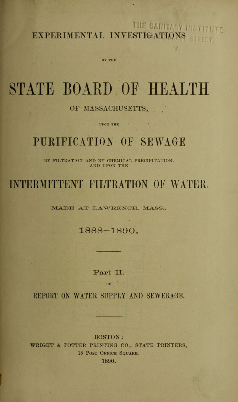 Hit:* S/J,Tl/J>Y EXPERIMENTAL INVESTICtATIDJ^^ , W. STATE BOARD OF HEALTH OF MASSACHUSETTS, UPON THK PURIFICATION OF SEWAGE BY FILTRATION AND BA CHEAIICAL PRECIPITATION. AND UPON THE INTERMITTENT FILTRATION OF WATER. m:a.3de: la.wrkis'ce, nvi^ss.. 1888-1890. !Part II. KEPORT ON WATER SUPPLY ANI) SEWERAGE. BOSTON; WRIGHT & POTTER PRINTING CO., STATE PRINTERS, 18 Post Office Square. 1890.