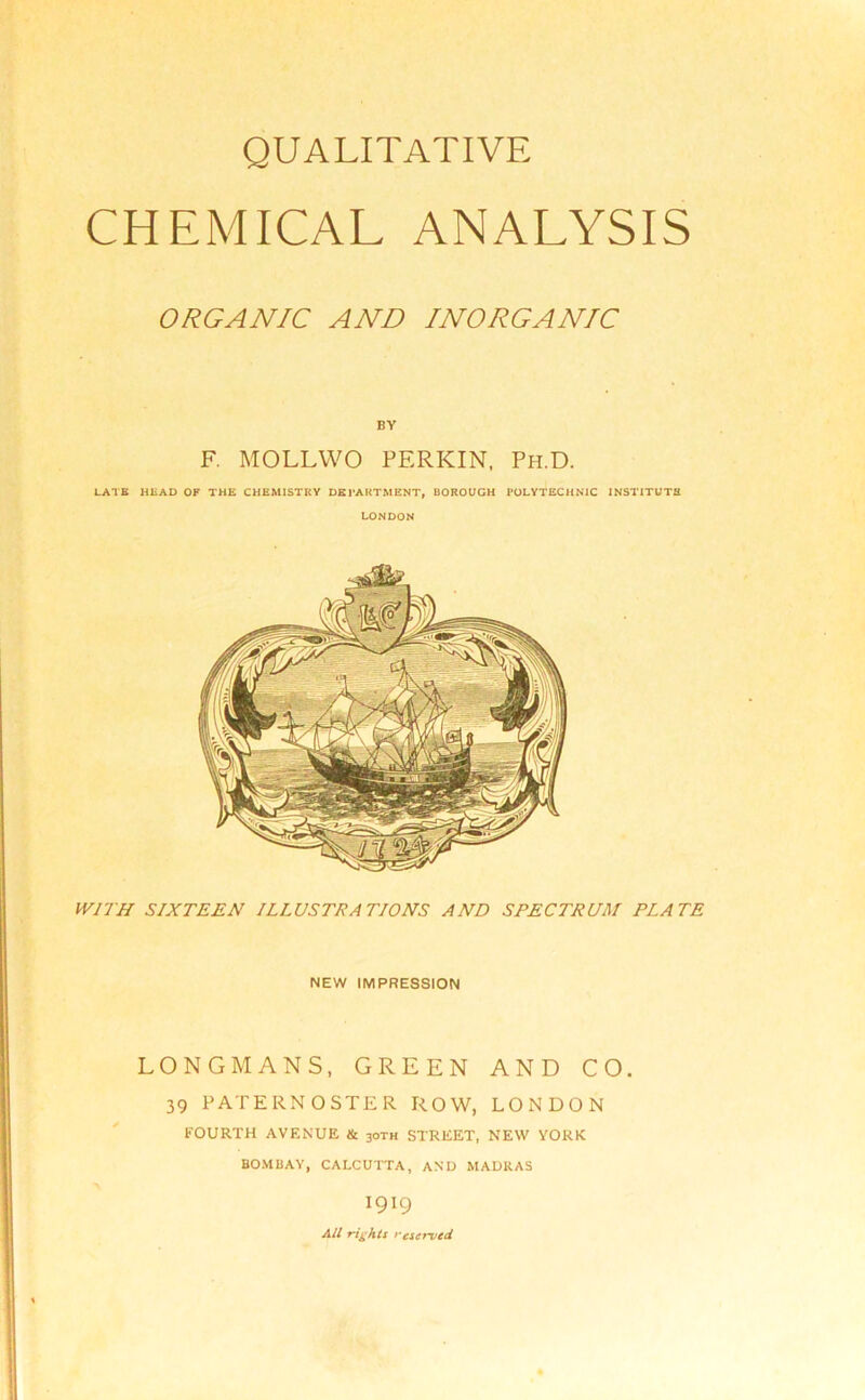 CHEMICAL ANALYSIS ORGANIC AND INORGANIC BY F. MOLL WO PERKIN, Ph.D. LATE HEAD OF THE CHEMISTRY DEPARTMENT, BOROUGH POLYTECHNIC INSTITUTE LONDON WITH SIXTEEN ILLUSTRATIONS AND SPECTRUM PLATE NEW IMPRESSION LONGMANS, GREEN AND CO. 39 PATERNOSTER ROW, LONDON FOURTH AVENUE & 3oth STREET, NEW YORK BOMBAY, CALCUTTA, AND MADRAS 1919 All rights reserved